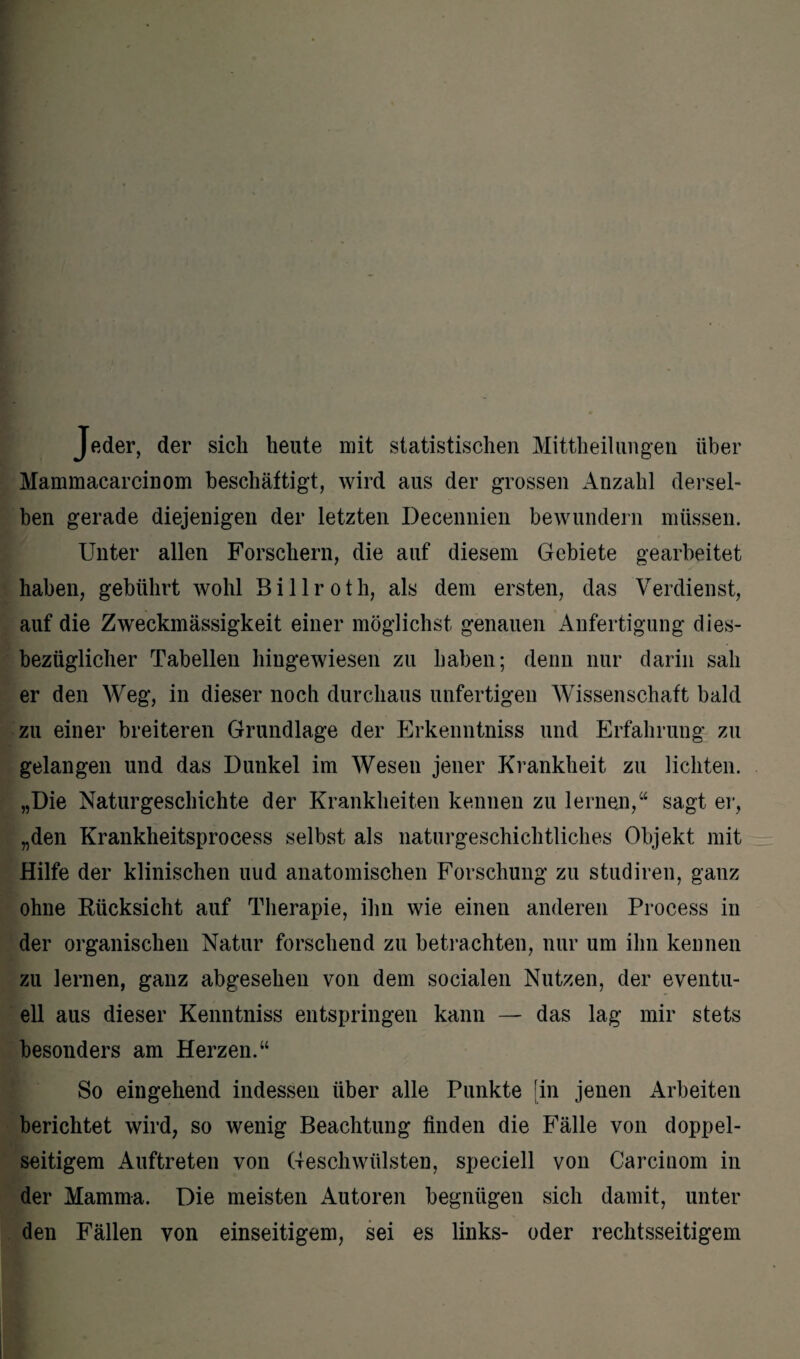 Jeder, der sich heute mit statistischen Mitteilungen über Mammacarcinom beschäftigt, wird aus der grossen Anzahl dersel¬ ben gerade diejenigen der letzten Decennien bewundern müssen. Unter allen Forschern, die auf diesem Gebiete gearbeitet haben, gebührt wohl Billroth, als dem ersten, das Verdienst, auf die Zweckmässigkeit einer möglichst genauen Anfertigung dies¬ bezüglicher Tabellen hingewiesen zu haben; denn nur darin sah er den Weg, in dieser noch durchaus unfertigen Wissenschaft bald zu einer breiteren Grundlage der Erkenntniss und Erfahrung zu gelangen und das Dunkel im Wesen jener Krankheit zu lichten. „Die Naturgeschichte der Krankheiten kennen zu lernen,“ sagt er, „den Krankheitsprocess selbst als naturgeschichtliches Objekt mit Hilfe der klinischen uud anatomischen Forschung zu studiren, ganz ohne Rücksicht auf Therapie, ihn wie einen anderen Process in der organischen Natur forschend zu betrachten, nur um ihn kennen zu lernen, ganz abgesehen von dem socialen Nutzen, der eventu¬ ell aus dieser Kenntniss entspringen kann — das lag mir stets besonders am Herzen.“ So eingehend indessen über alle Punkte [in jenen Arbeiten berichtet wird, so wenig Beachtung finden die Fälle von doppel¬ seitigem Auftreten von Geschwülsten, speciell von Carcinom in der Mamma. Die meisten Autoren begnügen sich damit, unter den Fällen von einseitigem, sei es links- oder rechtsseitigem