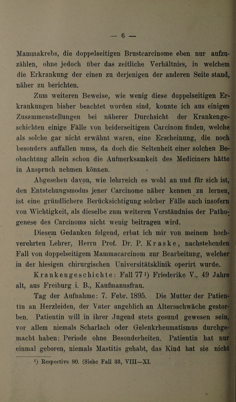 Mammakrebs, die doppelseitigen Brustcarcinome eben nur aufzu- zählen, ohne jedoch über das zeitliche Verhältnis, in welchem die Erkrankung der einen zu derjenigen der anderen Seite stand, näher zu berichten. Zum weiteren Beweise, wie wenig diese doppelseitigen Er¬ krankungen bisher beachtet worden sind, konnte ich aus einigen Zusammenstellungen bei näherer Durchsicht der Krankenge¬ schichten einige Fälle von beiderseitigem Carcinom finden, welche 4 als solche gar nicht erwähnt waren, eine Erscheinung, die noch besonders auffallen muss, da doch die Seltenheit einer solchen Be¬ obachtung allein schon die Aufmerksamkeit des Mediciners hätte in Anspruch nehmen können. Abgesehen davon, wie lehrreich es wohl an und für sich ist, den Entstellungsmodus jener Carcinome näher kennen zu lernen, ist eine gründlichere Berücksichtigung solcher Fälle auch insofern von Wichtigkeit, als dieselbe zum weiteren Verständniss der Patho-p genese des Carcinoms nicht wenig beitragen wird. Diesem Gedanken folgend, erbat ich mir von meinem hoch- verehrten Lehrer, Herrn Prof. Dr. P. Kraske, nachstehenden Fall von doppelseitigem Mammacarcinom zur Bearbeitung, welcher in der hiesigen chirurgischen Universitätsklinik operirt wurde. Krankengeschichte: Fall 77 *) Friederike V., 49 Jahre alt, aus Freiburg i. B., Kaufmannsfrau. Tag der Aufnahme: 7. Febr. 1895. Die Mutter der Patien¬ tin an Herzleiden, der Vater angeblich an Altersschwäche gestor¬ ben. Patientin will in ihrer Jugend stets gesund gewesen sein, vor allem niemals Scharlach oder Gelenkrheumatismus durchge¬ macht haben: Periode ohne Besonderheiten. Patientin hat nur einmal geboren, niemals Mastitis gehabt, das Kind hat sie nicht >) Respective 80. (Siehe Fall 33, VIII-XI.