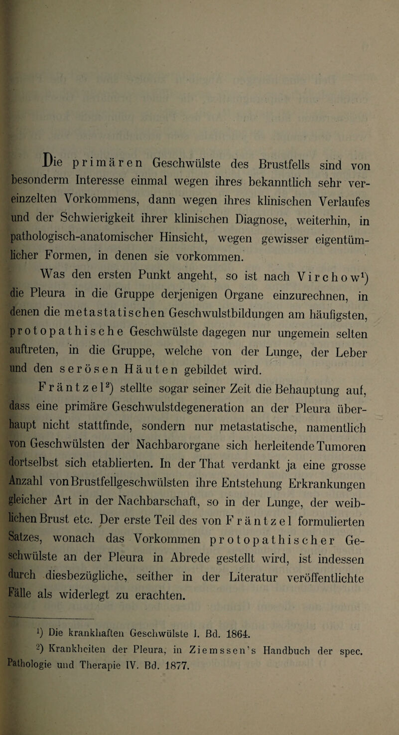 | Die primären Geschwülste des Brustfells sind von besonderm Interesse einmal wegen ihres bekanntlich sehr ver¬ einzelten Vorkommens, dann wegen ihres klinischen Verlaufes und der Schwierigkeit ihrer klinischen Diagnose, weiterhin, in pathologisch-anatomischer Hinsicht, wegen gewisser eigentüm¬ licher Formen, in denen sie Vorkommen. Was den ersten Punkt angeht, so ist nach Virchow1) die Pleura in die Gruppe derjenigen Organe einzurechnen, in denen die metastatischen Geschwulstbildungen am häufigsten, protopathische Geschwülste dagegen nur ungemein selten auftreten, in die Gruppe, welche von der Lunge, der Leber und den serösen Häuten gebildet wird. Fräntzel2) stellte sogar seiner Zeit die Behauptung auf, dass eine primäre Geschwulstdegeneration an der Pleura über¬ haupt nicht statt finde, sondern nur metastatische, namentlich von Geschwülsten der Nachbarorgane sich herleitende Tumoren dortselbst sich etablierten. In der That verdankt ja eine grosse Anzahl von Brustfellgeschwülsten ihre Entstehung Erkrankungen gleicher Art in der Nachbarschaft, so in der Lunge, der weib¬ lichen Brust etc. Der erste Teil des von Fräntzel formulierten Satzes, wonach das Vorkommen protopathischer Ge¬ schwülste an der Pleura in Abrede gestellt wird, ist indessen durch diesbezügliche, seither in der Literatur veröffentlichte Fälle als widerlegt zu erachten. *) Die krankhaften Geschwülste I. Bel. 1864. D Krankheiten der Pleura, in Ziemssen’s Handbuch der spec. Pathologie und Therapie IV. Bd. 1877.