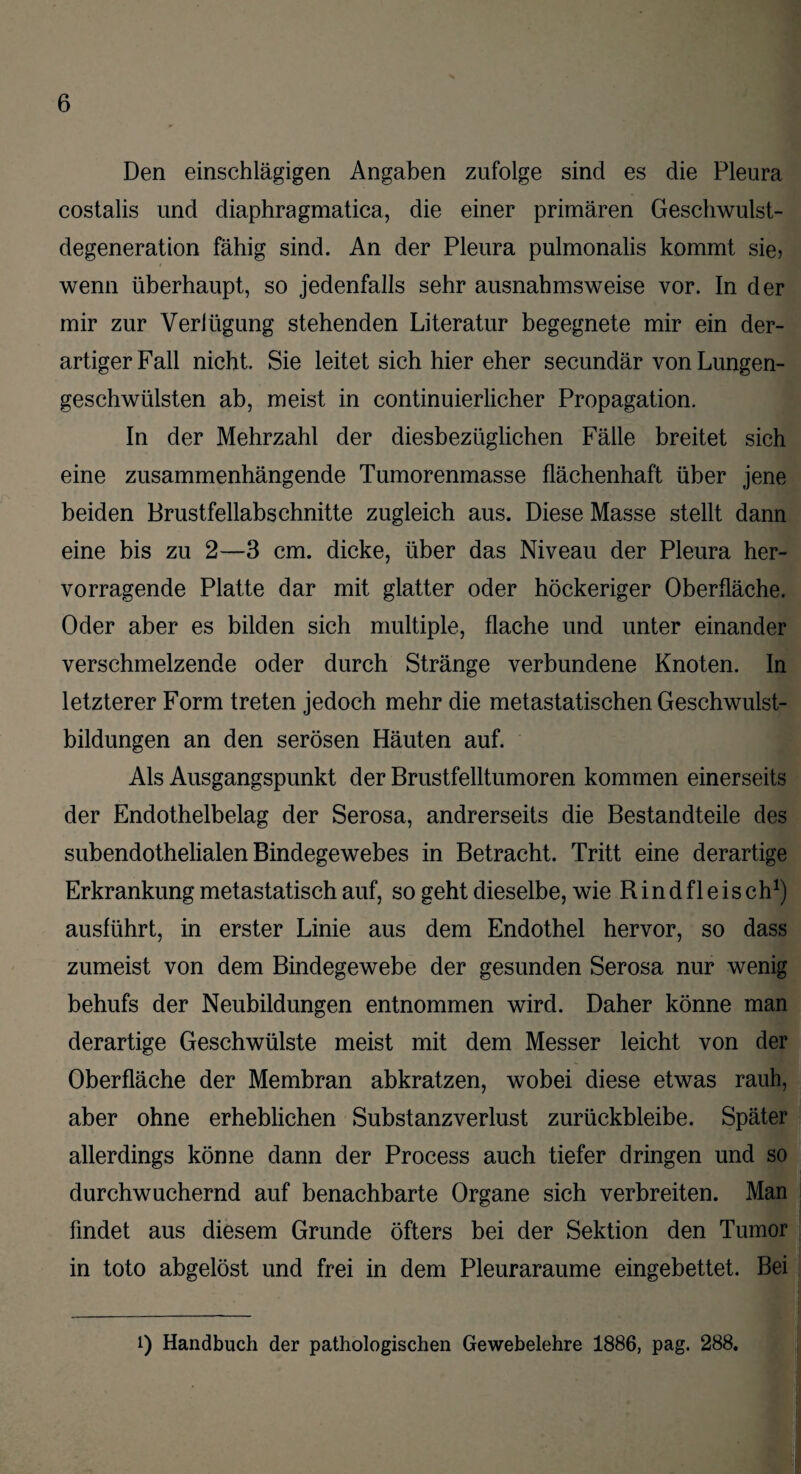 Den einschlägigen Angaben zufolge sind es die Pleura costalis und diaphragmatica, die einer primären Geschwulst¬ degeneration fähig sind. An der Pleura pulmonalis kommt sie> wenn überhaupt, so jedenfalls sehr ausnahmsweise vor. In der mir zur Veriügung stehenden Literatur begegnete mir ein der¬ artiger Fall nicht. Sie leitet sich hier eher secundär von Lungen¬ geschwülsten ab, meist in continuierlicher Propagation. In der Mehrzahl der diesbezüglichen Fälle breitet sich eine zusammenhängende Tumorenmasse flächenhaft über jene beiden Brustfellabschnitte zugleich aus. Diese Masse stellt dann eine bis zu 2—3 cm. dicke, über das Niveau der Pleura her¬ vorragende Platte dar mit glatter oder höckeriger Oberfläche. Oder aber es bilden sich multiple, flache und unter einander verschmelzende oder durch Stränge verbundene Knoten. In letzterer Form treten jedoch mehr die metastatischen Geschwulst¬ bildungen an den serösen Häuten auf. Als Ausgangspunkt der Brustfelltumoren kommen einerseits der Endothelbelag der Serosa, andrerseits die Bestandteile des subendothelialen Bindegewebes in Betracht. Tritt eine derartige Erkrankung metastatisch auf, so geht dieselbe, wie R i n d f 1 e i s c h1) ausführt, in erster Linie aus dem Endothel hervor, so dass zumeist von dem Bindegewebe der gesunden Serosa nur wenig behufs der Neubildungen entnommen wird. Daher könne man derartige Geschwülste meist mit dem Messer leicht von der Oberfläche der Membran abkratzen, wobei diese etwas rauh, aber ohne erheblichen Substanzverlust zurückbleibe. Später allerdings könne dann der Process auch tiefer dringen und so durchwuchernd auf benachbarte Organe sich verbreiten. Man findet aus diesem Grunde öfters bei der Sektion den Tumor in toto abgelöst und frei in dem Pleuraraume eingebettet. Bei i) Handbuch der pathologischen Gewebelehre 1886, pag. 288.