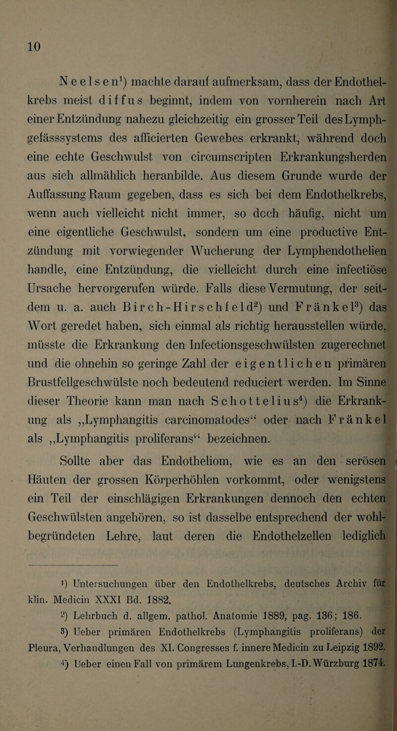 N e e 1 s e n1) machte darauf aufmerksam, dass der Endothel¬ krebs meist diffus beginnt, indem von vornherein nach Art einer Entzündung nahezu gleichzeitig ein grosser Teil des Lymph- gefässsystems des afficierten Gewebes erkrankt, während doch eine echte Geschwulst von circumscripten Erkrankungsherden aus sich allmählich heranbilde. Aus diesem Grunde wurde der Auffassung Raum gegeben, dass es sich bei dem Endothelkrebs, wenn auch vielleicht nicht immer, so doch häufig, nicht um eine eigentliche Geschwulst, sondern um eine productive Ent¬ zündung mit vorwiegender Wucherung der Lymphendothelien handle, eine Entzündung, die vielleicht durch eine infectiöse % Ursache hervorgerufen würde. Falls diese Vermutung, der seit¬ dem u. a. auch Birch-Hirschfeld2) und F r ä n k e l3) das Wort geredet haben, sich einmal als richtig herausstellen würde, müsste die Erkrankung den Infectionsgeschwülsten zugerechnet und die ohnehin so geringe Zahl der eigentlichen primären Brustfellgeschwülste noch bedeutend reduciert werden. Im Sinne dieser Theorie kann man nach S c h o 11 e 1 i u s4) die Erkrank¬ ung als ,,Lymphangitis carcinomatodes“ oder nach Fränkel als „Lymphangitis proliferans“ bezeichnen. Sollte aber das Endotheliom, wie es an den serösen Häuten der grossen Körperhöhlen vorkommt, oder wenigstens ein Teil der einschlägigen Erkrankungen dennoch den echten Geschwülsten angehören, so ist dasselbe entsprechend der wohl¬ begründeten Lehre, laut deren die Endothelzellen lediglich •) Untersuchungen über den Endothelkrebs, deutsches Archiv für klin. Medicin XXXI ßd. 1882. 2) Lehrbuch d. allgem. pathol. Anatomie 1889, pag. 136; 186. 3) Ueber primären Endothelkrebs (Lymphangitis proliferans) der Pleura, Verhandlungen des XI. Congresses f. innere Medicin zu Leipzig 1892. 4) Ueber einen Fall von primärem Lungenkrebs, I.-D. Würzburg 1871.