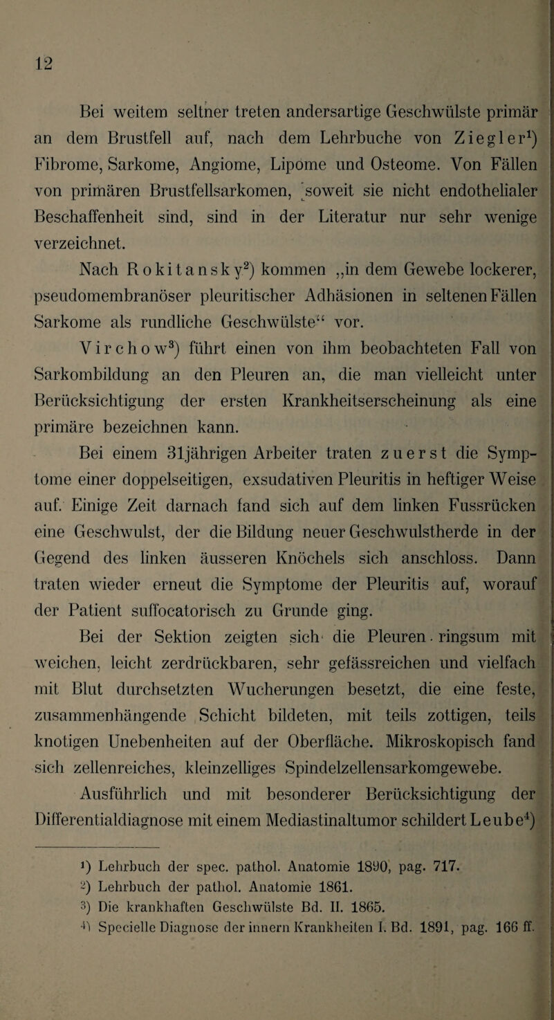 Bei weitem seltner treten andersartige Geschwülste primär an dem Brustfell auf, nach dem Lehrbuche von Ziegler1) Fibrome, Sarkome, Angiome, Lipome und Osteome. Von Fällen von primären Brustfellsarkomen, 'soweit sie nicht endothelialer Beschaffenheit sind, sind in der Literatur nur sehr wenige verzeichnet. Nach Rokitansky2) kommen ,,in dem Gewebe lockerer, pseudomembranöser pleuritischer Adhäsionen in seltenen Fällen Sarkome als rundliche Geschwülste“ vor. Virchow3) führt einen von ihm beobachteten Fall von Sarkombildung an den Pleuren an, die man vielleicht unter Berücksichtigung der ersten Krankheitserscheinung als eine primäre bezeichnen kann. Bei einem 31jährigen Arbeiter traten zuerst die Symp¬ tome einer doppelseitigen, exsudativen Pleuritis in heftiger Weise auf. Einige Zeit darnach fand sich auf dem linken Fussrüeken eine Geschwulst, der die Bildung neuer Geschwulstherde in der Gegend des linken äusseren Knöchels sich anschloss. Dann traten wieder erneut die Symptome der Pleuritis auf, worauf der Patient suffocatorisch zu Grunde ging. Bei der Sektion zeigten sich* die Pleuren. ringsum mit weichen, leicht zerdrückbaren, sehr gefässreichen und vielfach mit Blut durchsetzten Wucherungen besetzt, die eine feste, zusammenhängende Schicht bildeten, mit teils zottigen, teils knotigen Unebenheiten auf der Oberfläche. Mikroskopisch fand sich zellenreiches, kleinzelliges Spindelzellensarkomgewebe. Ausführlich und mit besonderer Berücksichtigung der Differentialdiagnose mit einem Mediastinaltumor schildert Leube4) 0 Lehrbuch cler spec. pathol. Anatomie 1890, pag. 717. ~) Lehrbuch der pathol. Anatomie 1861. 3) Die krankhaften Geschwülste Bd. II. 1865. ü Specielle Diagnose der innern Krankheiten I. Bd. 1891, pag. 166 ff.