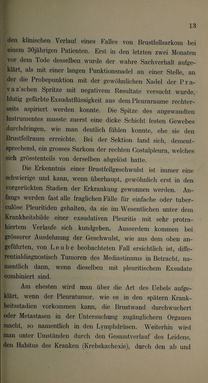 den klinischen Verlauf eines Falles von Brustfellsarkom bei einem 30jährigen Patienten. Erst in den letzten zwei Monaten vor dem Tode desselben wurde der wahre Sachverhalt aufoe- klärt, als mit einer langen Punktionsnadel an einer Stelle, an der die Probepunktion mit der gewöhnlichen Nadel der Pra- v a z sehen Spritze mit negativem Resultate versucht wurde, blutig gefärbte Exsudatflüssigkeit aus dem Pleuraraume rechter- seits aspiriert werden konnte. Die Spitze des angewandten Instiumentes musste zuerst eine dicke Schicht festen Gewebes durchdringen, wie man deutlich fühlen konnte, ehe sie den Brustfellraum erreichte. Bei der Sektion fand sich, dement¬ sprechend, ein grosses Sarkom der rechten Costalpleura, welches sich grösstenteils von derselben abgelöst hatte. Die Erkenntnis einer Brustfellgeschwulst ist immer eine schwierige und kann, wenn überhaupt, gewöhnlich erst in den vorgerückten Stadien der Erkrankung gewonnen werden. An¬ fangs werden fast alle fraglichen Fälle für einfache oder tuber- culöse Pleuritiden gehalten, da sie im Wesentlichen unter dem Krankheitsbilde einer exsudativen Pleuritis mit sehr protra¬ hiertem Verlaufe sich kundgeben. Ausserdem kommen bei grösserer Ausdehnung der Geschwulst, wie aus dem oben an¬ geführten, von Leube beobachteten Fall ersichtlich ist, diffe¬ rentialdiagnostisch Tumoren des Mediastinums in Betracht, na¬ mentlich dann, wenn dieselben mit pleuritischem Exsudate combiniert sind. Am ehesten wird man über die Art des üebels aufoe- klärt, wenn der Pleuratumor, wie es in den spätem Krank¬ heitsstadien Vorkommen kann, die Brustwand durchwuchert oder Metastasen in der Untersuchung zugänglichem Organen macht, so namentlich in den Lymphdrüsen. Weiterhin wird man unter Umständen durch den Gesamtverlauf des Leidens, den Habitus des Kranken (Krebskachexie), durch den ab und