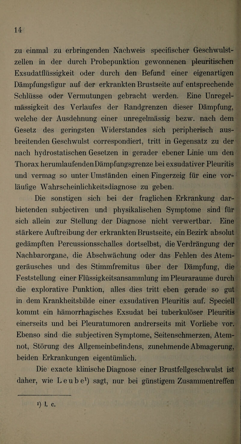 zu einmal zu erbringenden Nachweis specifischer Geschwulst¬ zellen in der durch Probepunktion gewonnenen pleuritischen Exsudatflüssigkeit oder durch den Befund einer eigenartigen Dämpfungsfigur auf der erkrankten Brustseite auf entsprechende Schlüsse oder Vermutungen gebracht werden. Eine Unregel¬ mässigkeit des Verlaufes der Bandgrenzen dieser Dämpfung, welche der Ausdehnung einer unregelmässig bezw. nach dem Gesetz des geringsten Widerstandes sich peripherisch aus¬ breitenden Geschwulst correspondiert, tritt in Gegensatz zu der nach hydrostatischen Gesetzen in gerader ebener Linie um den Thorax herumlaufenden Dämpfungsgrenze bei exsudativer Pleuritis und vermag so unter Umständen einen Fingerzeig für eine vor¬ läufige Wahrscheinlichkeitsdiagnose zu geben. Die sonstigen sich bei der fraglichen Erkrankung dar¬ bietenden subjectiven und physikalischen Symptome sind für sich allein zur Stellung der Diagnose nicht verwertbar. Eine stärkere Auftreibung der erkrankten Brustseite, ein Bezirk absolut gedämpften Percussionsschalles dortselbst, die Verdrängung der Nachbarorgane, die Abschwächung oder das Fehlen des Atem¬ geräusches und des Stimmfremitus über der Dämpfung, die Feststellung einer Flüssigkeitsansammlung im Pleuraraume durch die explorative Punktion, alles dies tritt eben gerade so gut in dem Krankheitsbilde einer exsudativen Pleuritis auf. Speciell kommt ein hämorrhagisches Exsudat bei tuberkulöser Pleuritis einerseits und bei Pleuratumoren andrerseits mit Vorliebe vor. Ebenso sind die subjectiven Symptome, Seitenschmerzen, Atem¬ not, Störung des Allgemeinbefindens, zunehmende Abmagerung, beiden Erkrankungen eigentümlich. Die exacte klinische Diagnose einer Brustfellgeschwulst ist daher, wie L e u b e1) sagt, nur bei günstigem Zusammentreffen