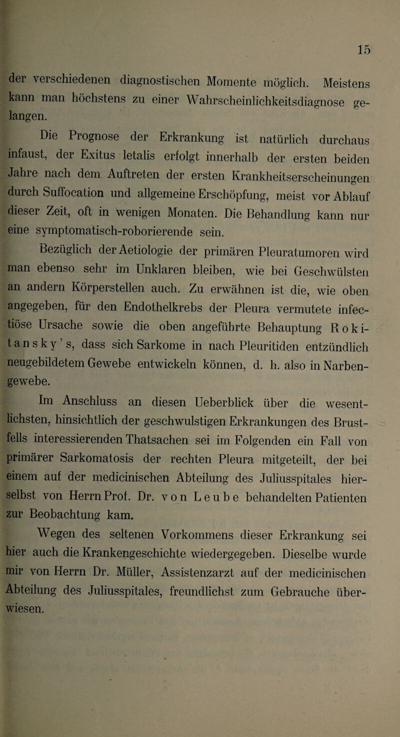 der verschiedenen diagnostischen Momente möglich. Meistens kann man höchstens zu einer Wahrscheinlichkeitsdiagnose ge¬ langen. Die Prognose der Erkrankung ist natürlich durchaus infaust, der Exitus letalis erfolgt innerhalb der ersten beiden Jahre nach dem Auftreten der ersten Krankheitserscheinun^en durch Suffocation und allgemeine Erschöpfung, meist vor Ablauf dieser Zeit, oft in wenigen Monaten. Die Behandlung kann nur eine symptomatisch-roborierende sein. Bezüglich der Aetiologie der primären Pleuratumoren wird man ebenso sehr im Unklaren bleiben, wie bei Geschwülsten an andern Körperstellen auch. Zu erwähnen ist die, wie oben angegeben, für den Endothelkrebs der Pleura vermutete infec- tiöse Ursache sowie die oben angeführte Behauptung Roki- t a n s k y ’ s, dass sich Sarkome in nach Pleuritiden entzündlich neugebildetem Gewebe entwickeln können, d. h. also in Narben¬ gewebe. Im Anschluss an diesen Ueberblick über die wesent¬ lichsten, hinsichtlich der geschwulstigen Erkrankungen des Brust¬ fells interessierenden Thatsachen sei im Folgenden ein Fall von primärer Sarkomatosis der rechten Pleura mitgeteilt, der bei einem auf der medicinischen Abteilung des Juliusspitales hier- selbst von Herrn Prof. Dr. von Leube behandelten Patienten zur Beobachtung kam. Wegen des seltenen Vorkommens dieser Erkrankung sei hier auch die Krankengeschichte wiedergegeben. Dieselbe wurde mir von Herrn Dr. Müller, Assistenzarzt auf der medicinischen Abteilung des Juliusspitales, freundlichst zum Gebrauche über¬ wiesen.