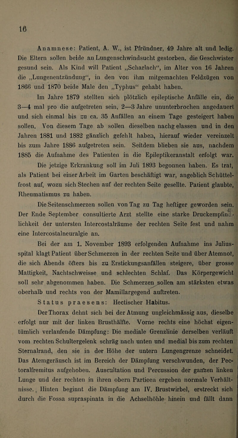 Anamnese: Patient, A. W., ist Pfründner, 49 Jahre alt und ledig. Die Eltern sollen beide an Lungenschwindsucht gestorben, die Geschwister gesund sein. Als Kind will Patient „Scharlach“, im Alter von 16 Jahren die „Lungenentzündung“, in den von ihm mitgemachten Feldzügen von 1866 und 1870 beide Male den „Typhus“ gehabt haben. Im Jahre 1879 stellten sich plötzlich epileptische Anfälle ein, die 8—4 mal pro die aufgetreten sein, 2—8 Jahre ununterbrochen angedauerf, und sich einmal bis zu ca. 35 Anfällen an einem Tage gesteigert haben sollen. Von diesem Tage ab sollen dieselben nachgelassen und in den Jahren 1881 und 1882 gänzlich gefehlt haben, hierauf wieder vereinzelt bis zum Jahre 1886 aufgetreten sein. Seitdem blieben sie aus, nachdem 1885 die Aufnahme des Patienten in die Epileptikeranstalt erfolgt war. Die jetzige Erkrankung soll im Juli 1893 begonnen haben. Es trat, als Patient bei einer Arbeit im Garten beschäftigt war, angeblich Schüttel¬ frost auf, wozu sich Stechen auf der rechten Seite gesellte. Patient glaubte, Rheumatismus zu haben. Die Seitenschmerzen sollen von Tag zu Tag heftiger geworden sein. Der Ende September consultierte Arzt stellte eine starke Druckempfim. • lichkeit der untersten Intercostalräume der rechten Seite fest und nahm eine Intercostalneuralgie an. Bei der am 1. November 1893 erfolgenden Aufnahme ins Julius¬ spital klagt Patient über Schmerzen in der rechten .Seite und über Atemnot, die sich Abends öfters bis zu Erstickungsanfällen steigere, über grosse Mattigkeit, Nachtschweisse und schlechten Schlaf. Das Körpergewicht soll sehr ab genommen haben. Die Schmerze^ sollen am stärksten etwas oberhalb und rechts von der Mamillargegend auftreten. Status praesens: Hectischer Habitus. Der Thorax dehnt sich bei der Atmung ungleichmässig aus, dieselbe erfolgt nur mit der linken Brusthälfte. Vorne rechts eine höchst eigen¬ tümlich verlaufende Dämpfung: Die mediale Grenzlinie derselben verläuft vom rechten Schultergelenk schräg nach unten und medial bis zum rechten Sternalrand, den sie in der Höhe der untern Lungengrenze schneidet. Das Atemgeräusch ist im Bereich der Dämpfung verschwunden, der Pec- toralfremitus aufgehoben. Auscuitation und Percussion der gan'zen linken Lunge und der rechten in ihren obern Partieen ergeben normale Verhält¬ nisse. . Hinten beginnt die Dämpfung am IV. Brustwirbel, erstreckt sich durch die Fossa supraspinata in die Achselhöhle hinein und fällt dann