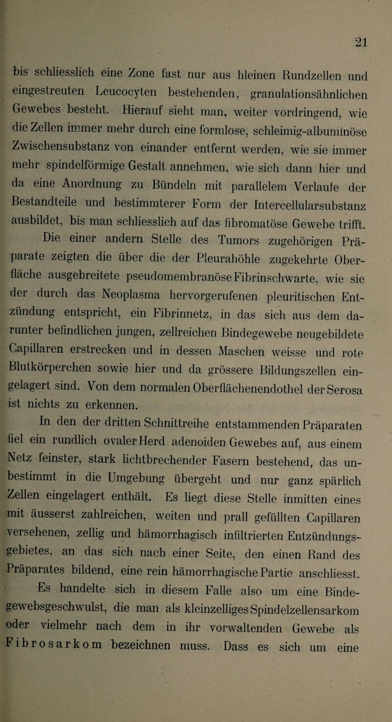 bis schliesslich eine Zone fast nur aus hieinen Rundzellen und eingestreuten Leucocyten bestehenden, granulationsähnlichen Gewebes besteht. Hierauf sieht man, weiter vordringend, wie die Zellen immer mehr durch eine formlose, schleimig-albuminöse Zwischensubstanz von einander entfernt werden, wie sie immer mehr spindelförmige Gestalt annehmen, wie sich dann hier und da eine Anordnung zu Bündeln mit parallelem Verlaufe der Bestandteile und bestimmterer Form der Intercellularsubstanz ausbildet, bis man schliesslich auf das fibromatöse Gewebe trifft. Die einer andern Stelle des Tumors zugehörigen Prä¬ parate zeigten die über die der Pleurahöhle zugekehrte Ober¬ fläche ausgebreitete pseudomembranöse Fibrinschwarte, wie sie / der durch das Neoplasma hervorgerufenen pleuritischen Ent¬ zündung entspricht, ein Fibrinnetz, in das sich aus dem da¬ runter befindlichen jungen, zellreichen Bindegewebe neugebildete Capillaren erstrecken und in dessen Maschen weisse und rote Blutkörperchen sowie hier und da grössere Bildungszellen ein¬ gelagert sind. Von dem normalen Oberflächenendothel derSerosa ist nichts zu erkennen. In den der dritten Schnittreihe entstammenden Präparaten fiel ein rundlich ovaler Herd adenoiden Gewebes auf, aus einem Netz feinster, stark lichtbrechender Fasern bestehend, das un¬ bestimmt in die Umgebung übergeht und nur ganz spärlich Zellen eingelagert enthält. Es liegt diese Stelle inmitten eines mit äusserst zahlreichen, weiten und prall gefüllten Capillaren versehenen, zellig und hämorrhagisch infiltrierten Entzündungs¬ gebietes, an das sich nach einer Seite, den einen Rand des Präparates bildend, eine rein hämorrhagische Partie anschliesst. Es handelte sich in diesem Falle also um eine Binde- gewebsgeschwulst, die man als kleinzelliges Spindelzellensarkom oder vielmehr nach dem in ihr vorwaltenden Gewebe als Fibrosarkom bezeichnen muss. Dass es sich um eine