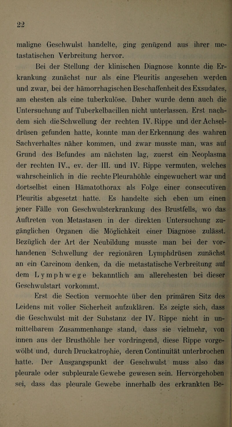 maligne Geschwulst handelte, ging genügend aus ihrer me¬ tastatischen Verbreitung hervor. Bei der Stellung der klinischen Diagnose konnte die Er¬ krankung zunächst nur als eine Pleuritis angesehen werden und zwar, bei der hämorrhagischen Beschaffenheit des Exsudates, am ehesten als eine tuberkulöse. Daher wurde denn auch die Untersuchung auf Tuberkelbacillen nicht unterlassen. Erst nach- dem sich die Schwellung der rechten IV. Bippe und der Achsel¬ drüsen gefunden hatte, konnte man der Erkennung des wahren Sachverhaltes näher kommen, und zwar musste man, was auf Grund des Befundes am nächsten lag, zuerst ein Neoplasma der rechten IV., ev. der III. und IV. Rippe vermuten, welches wahrscheinlich in die rechte Pleurahöhle eingewuchert war und dortselbst einen Hämatothorax als Folge einer consecutiven Pleuritis abgesetzt hatte. Es handelte sich eben um einen jener Fälle von Geschwulsterkrankung des Brustfells, wo das Auftreten von Metastasen in der direkten Untersuchung zu¬ gänglichen Organen die Möglichkeit einer Diagnose zulässt. Bezüglich der Art der Neubildung musste man bei der vor¬ handenen Schwellung der regionären Lymphdrüsen zunächst an ein Carcinom denken, da die metastatische Verbreitung auf dem Lymphwege bekanntlich am allerehesten bei dieser Geschwulstart vorkommt. Erst die Section vermochte über den primären Sitz des Leidens mit voller Sicherheit aufzuklären. Es zeigte sich, dass die Geschwulst mit der Substanz der IV. Rippe nicht in un¬ mittelbarem Zusammenhänge stand, dass sie vielmehr, von innen aus der Rrusthöhle her vordringend, diese Rippe vorge¬ wölbt und, durch Druckatrophie, deren Continuität unterbrochen hatte. Der Ausgangspunkt der Geschwulst muss also das pleurale oder subpleurale Gewebe gewesen sein. Hervorgehoben sei, dass das pleurale Gewebe innerhalb des erkrankten Be-