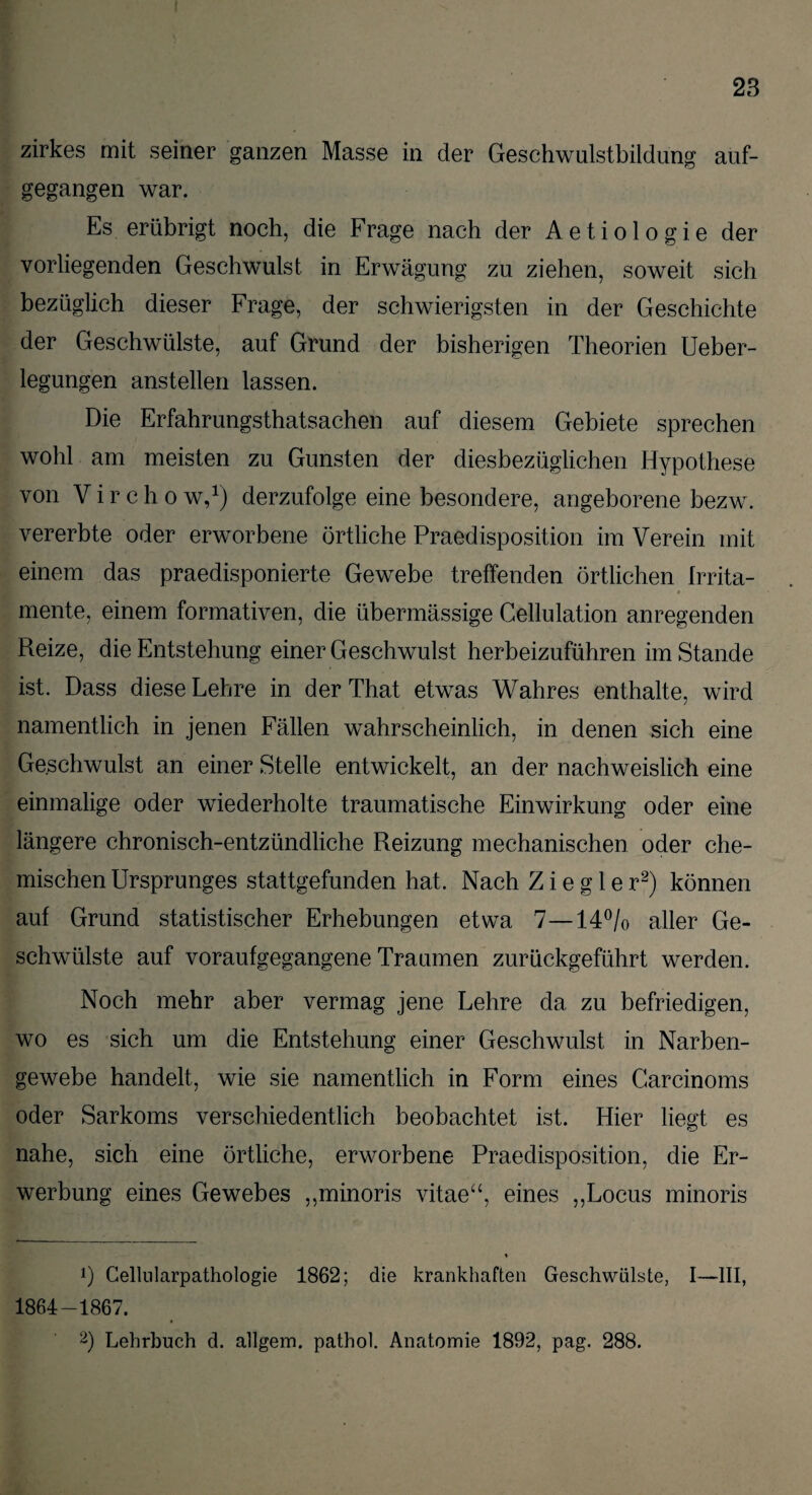 zirkes mit seiner ganzen Masse in der Geschwulstbildung auf¬ gegangen war. Es erübrigt noch, die Frage nach der Aetiologie der vorliegenden Geschwulst in Erwägung zu ziehen, soweit sich bezüglich dieser Frage, der schwierigsten in der Geschichte der Geschwülste, auf Grund der bisherigen Theorien Ueber- legungen anstellen lassen. Die Erfahrungstatsachen auf diesem Gebiete sprechen wohl am meisten zu Gunsten der diesbezüglichen Hypothese von V i r c h o w,1) derzufolge eine besondere, angeborene bezw. vererbte oder erworbene örtliche Praedisposition im Verein mit einem das praedisponierte Gewebe treffenden örtlichen frrita- mente, einem formativen, die übermässige Cellulation anregenden Reize, die Entstehung einer Geschwulst herbeizuführen im Stande ist. Dass diese Lehre in derThat etwas Wahres enthalte, wird namentlich in jenen Fällen wahrscheinlich, in denen sich eine Geschwulst an einer Stelle entwickelt, an der nachweislich eine einmalige oder wiederholte traumatische Einwirkung oder eine längere chronisch-entzündliche Reizung mechanischen oder che¬ mischen Ursprunges stattgefunden hat. Nach Ziegler2) können auf Grund statistischer Erhebungen etwa 7—14°/o aller Ge¬ schwülste auf voraufgegangene Traumen zurückgeführt werden. Noch mehr aber vermag jene Lehre da zu befriedigen, wo es sich um die Entstehung einer Geschwulst in Narben¬ gewebe handelt, wie sie namentlich in Form eines Carcinoms oder Sarkoms verschiedentlich beobachtet ist. Hier liegt es nahe, sich eine örtliche, erworbene Praedisposition, die Er¬ werbung eines Gewebes ,,minoris vitae“, eines ,,Locus minoris Ö Cellularpathologie 1862; die krankhaften Geschwülste, I—III, 1864-1867.