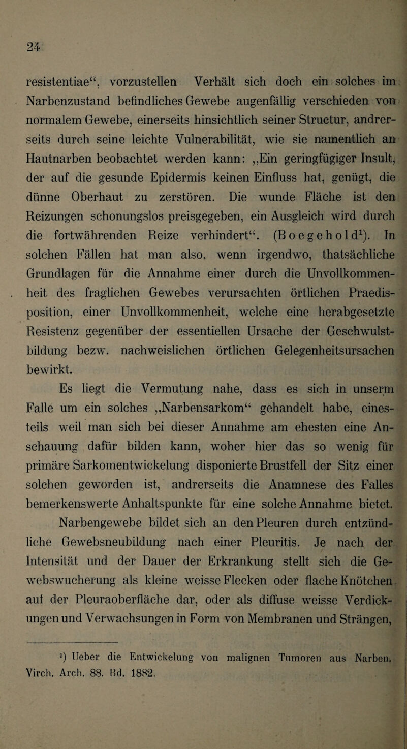 resistentiae“, vorzustellen Verhält sich doch ein solches im Narbenzustand befindliches Gewebe augenfällig verschieden von normalem Gewebe, einerseits hinsichtlich seiner Structur, andrer¬ seits durch seine leichte Vulnerabilität, wie sie namentlich an Hautnarben beobachtet werden kann: ,,Ein geringfügiger Insult, der auf die gesunde Epidermis keinen Einfluss hat, genügt, die dünne Oberhaut zu zerstören. Die wunde Fläche ist den Reizungen schonungslos preisgegeben, ein Ausgleich wird durch die fortwährenden Reize verhindert“. (R o e g e h o 1 d1). In solchen Fällen hat man also, wenn irgendwo, thatsächliche Grundlagen für die Annahme einer durch die Unvollkommen¬ heit des fraglichen Gewebes verursachten örtlichen Praedis- position, einer Unvollkommenheit, welche eine herabgesetzte Resistenz gegenüber der essentiellen Ursache der Geschwulst¬ bildung bezw. nachweislichen örtlichen Gelegenheitsursachen bewirkt. Es liegt die Vermutung nahe, dass es sich in unserm Falle um ein solches ,,Narbensarkom“ gehandelt habe, eines¬ teils weil man sich bei dieser Annahme am ehesten eine An¬ schauung dafür bilden kann, woher hier das so wenig für primäre Sarkomentwickelung disponierte Brustfell der Sitz einer solchen geworden ist, andrerseits die Anamnese des Falles bemerkenswerte Anhaltspunkte für eine solche Annahme bietet. Narbengewebe bildet sich an den Pleuren durch entzünd¬ liche Gewebsneubildung nach einer Pleuritis. Je nach der Intensität und der Dauer der Erkrankung stellt sich die Ge¬ webswucherung als kleine weisse Flecken oder flache Knötchen auf der Pleuraoberfläche dar, oder als diffuse weisse Verdick¬ ungen und Verwachsungen in Form von Membranen und Strängen, Ö lieber die Entwickelung von malignen Tumoren aus Narben, Virch. Arch. 88. Bd. 1882.