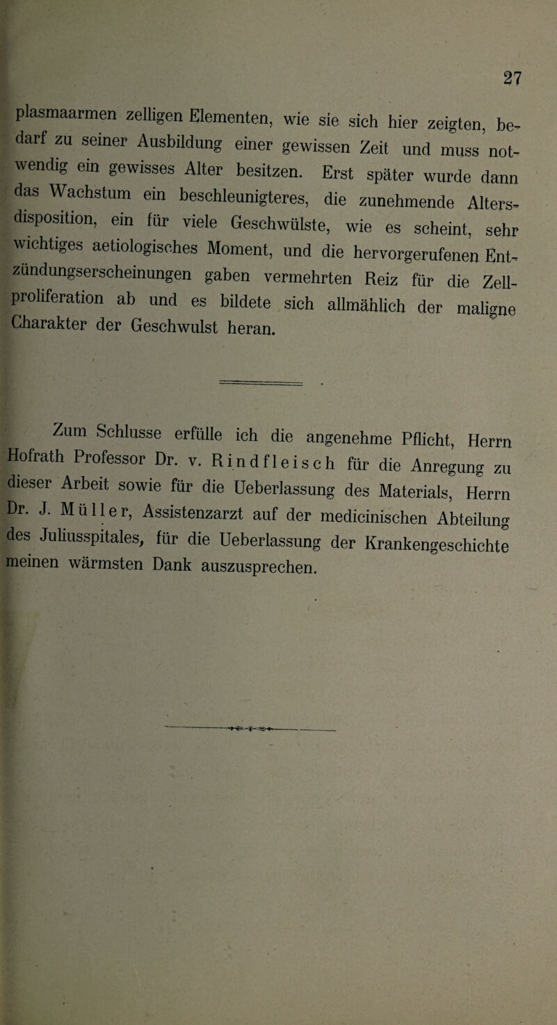 plasmaarmen zeitigen Elementen, wie sie sieh hier zeigten, be¬ darf zu seiner Ausbildung einer gewissen Zeit und mss’not¬ wendig ein gewisses Alter besitzen. Erst später wurde dann das Wachstum ein beschleunigteres, die zunehmende Alters- disposition, ein für viele Geschwülste, wie es scheint, sehr wichtiges aetiologisches Moment, und die hervorgerufenen Ent- zundungserscheinungen gaben vermehrten Reiz für die Zell¬ proliferation ab und es bildete sich allmählich der maligne Charakter der Geschwulst heran. Zum Schlüsse erfülle ich die angenehme Pflicht, Herrn Hofrath Professor Dr. v. Rindfleisch für die Anregung zu dieser Arbeit sowie für die üeberlassung des Materials, Herrn Dr. J. Müller, Assistenzarzt auf der medicinischen Abteilung des Juhusspitales, für die üeberlassung der Krankengeschichte meinen wärmsten Dank auszusprechen.