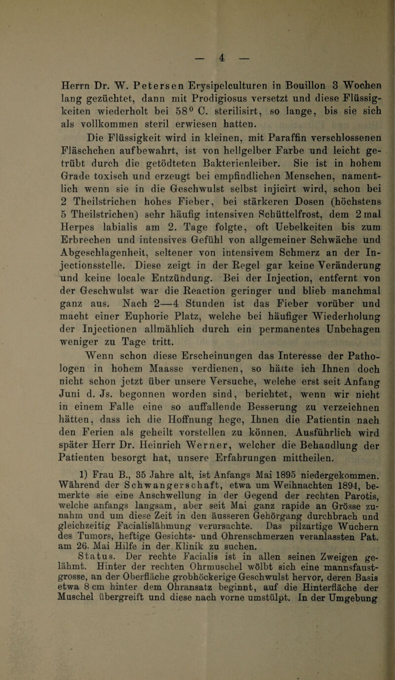 Herrn Dr. W. Petersen Erysipelculturen in Bouillon 3 Wochen lang gezüchtet, dann mit Prodigiosus versetzt und diese Flüssig¬ keiten wiederholt hei 58° C. sterilisirt, so lange, bis sie sich als vollkommen steril erwiesen hatten. Die Flüssigkeit wird in kleinen, mit Paraffin verschlossenen Fläschchen aufbewahrt, ist von hellgelber Farbe und leicht ge¬ trübt durch die getödteten Bakterienleiber. Sie ist in hohem Grade toxisch und erzeugt bei empfindlichen Menschen, nament¬ lich wenn sie in die Geschwulst selbst injicirt wird, schon bei 2 Theilstrichen hohes Fieber, bei stärkeren Dosen (höchstens 5 Theilstrichen) sehr häufig intensiven Schüttelfrost, dem 2 mal Herpes labialis am 2. Tage folgte, oft Uebelkeiten bis zum Erbrechen und intensives Gefühl von allgemeiner Schwäche und Abgeschlagenheit, seltener von intensivem Schmerz an der In- jectionsstelle. Diese zeigt in der Regel gar keine Veränderung und keine locale Entzündung. Bei der Injection, entfernt von der Geschwulst war die Reaction geringer und blieb manchmal ganz aus. Nach 2—4 Stunden ist das Fieber vorüber und macht einer Euphorie Platz, welche bei häufiger Wiederholung der Injectionen allmählich durch ein permanentes Unbehagen weniger zu Tage tritt. Wenn schon diese Erscheinungen das Interesse der Patho¬ logen in hohem Maasse verdienen, so hätte ich Ihnen doch nicht schon jetzt über unsere Versuche, welche erst seit Anfang Juni d. Js. begonnen worden sind, berichtet, wenn wir nicht in einem Falle eine so auffallende Besserung zu verzeichnen hätten, dass ich die Hoffnung hege, Ihnen die Patientin nach den Ferien als geheilt vorstellen zu können. Ausführlich wird später Herr Dr. Heinrich Werner, welcher die Behandlung der Patienten besorgt hat, unsere Erfahrungen mittheilen. 1) Frau B., 35 Jahre alt, ist Anfangs Mai 1895 niedergekommen. Während der Schwangerschaft, etwa um Weihnachten 1894, be¬ merkte sie eine Anschwellung in der Gegend der rechten Parotis, welche anfangs langsam, aber seit Mai ganz rapide an Grösse zu¬ nahm und um diese Zeit in den äusseren Gehörgang durchbrach und gleichzeitig Facialislähmung verursachte. Das pilzartige Wuchern des Tumors, heftige Gesichts- und Ohrenschmerzen veranlassten Pat. am 26. Mai Hilfe in der Klinik zu suchen. Status. Der rechte Facialis ist in allen seinen Zweigen ge¬ lähmt. Hinter der rechten Ohrmuschel wölbt sich eine mannsfaust¬ grosse, an der Oberfläche grobhöckerige Geschwulst hervor, deren Basis etwa 8 cm hinter dem Ohransatz beginnt, auf die Hinterfläche der Muschel übergreift und diese nach vorne umstülpt. In der Umgebung