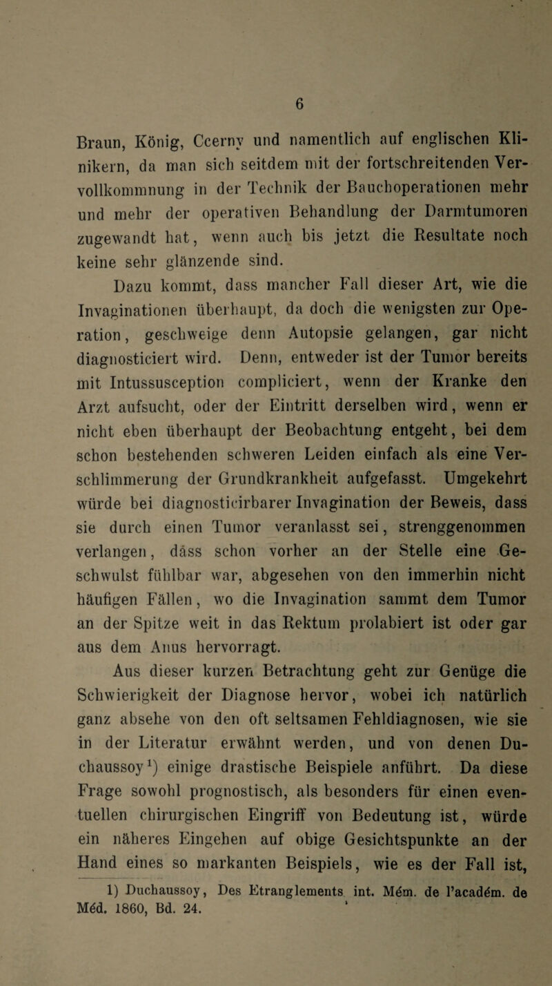 Braun, König, Ccerny und namentlich auf englischen Kli¬ nikern, da man sich seitdem mit der fortschreitenden Ver¬ vollkommnung in der Technik der Bauchoperationen mehr und mehr der operativen Behandlung der Darmtumoren zugewandt hat, wenn auch bis jetzt die Resultate noch keine sehr glanzende sind. Dazu kommt, dass mancher Fall dieser Art, wie die Invaginationen überhaupt, da doch die wenigsten zur Ope¬ ration, geschweige denn Autopsie gelangen, gar nicht diagnosticiert wird. Denn, entweder ist der Tumor bereits mit Intussusception compliciert, wenn der Kranke den Arzt aufsucht, oder der Eintritt derselben wird, wenn er nicht eben überhaupt der Beobachtung entgeht, bei dem schon bestehenden schweren Leiden einfach als eine Ver¬ schlimmerung der Grundkrankheit aufgefasst. Umgekehrt würde bei diagnosticirbarer Invagination der Beweis, dass sie durch einen Tumor veranlasst sei, strenggenommen verlangen, dass schon vorher an der Stelle eine Ge¬ schwulst fühlbar war, abgesehen von den immerhin nicht häufigen Fällen, wo die Invagination sammt dem Tumor an der Spitze weit in das Rektum prolabiert ist oder gar aus dem Anus hervorragt. Aus dieser kurzen Betrachtung geht zur Genüge die Schwierigkeit der Diagnose hervor, wobei ich natürlich ganz absehe von den oft seltsamen Fehldiagnosen, wie sie in der Literatur erwähnt werden, und von denen Du- chaussoy1) einige drastische Beispiele anführt. Da diese Frage sowohl prognostisch, als besonders für einen even¬ tuellen chirurgischen Eingriff von Bedeutung ist, würde ein näheres Eingehen auf obige Gesichtspunkte an der Hand eines so markanten Beispiels, wie es der Fall ist, 1) Duchaussoy, Des Etranglements int. Mem. de l’acadäm. de Mdd. 1860, Bd. 24.