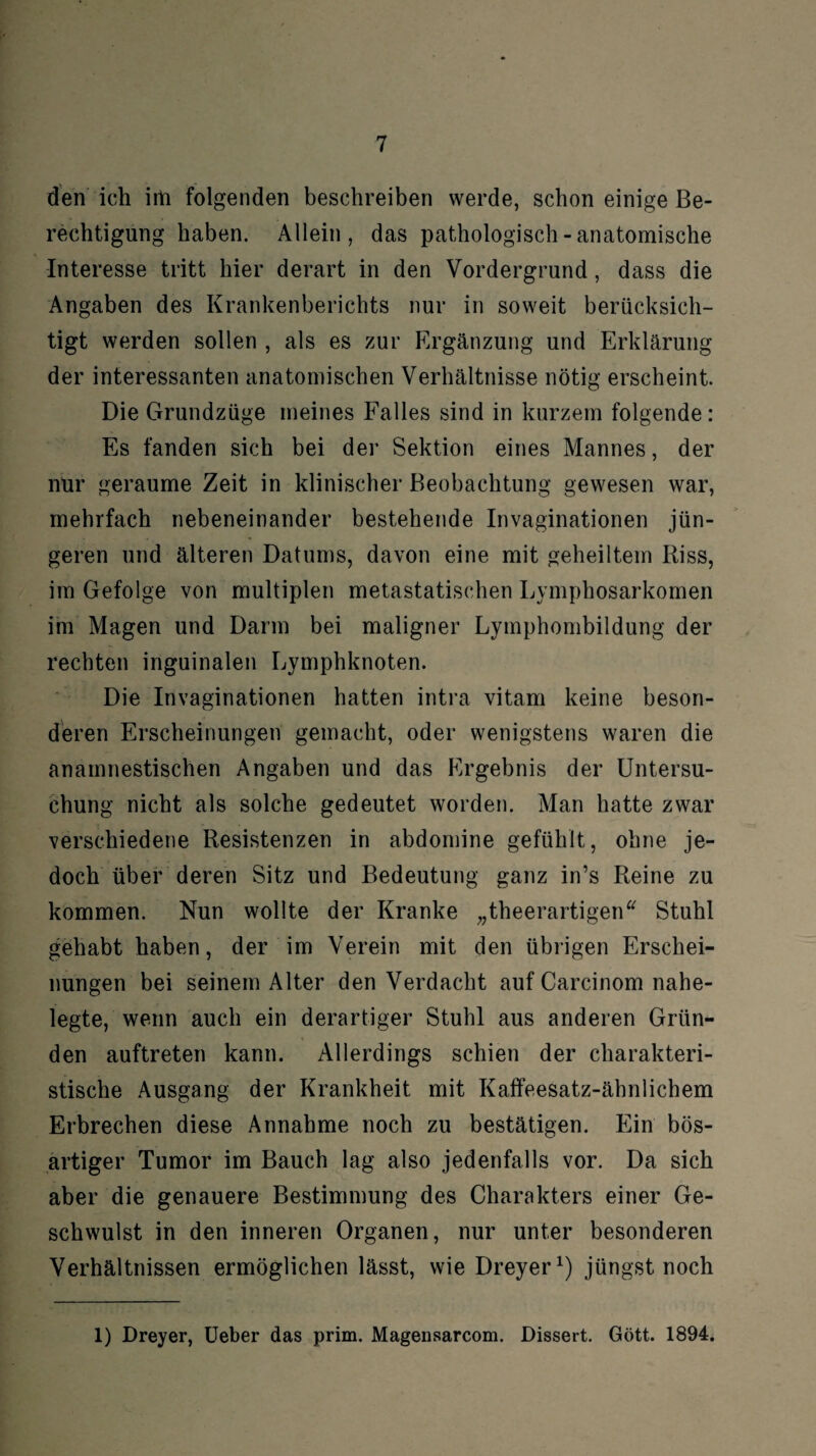 den ich irh folgenden beschreiben werde, schon einige Be¬ rechtigung haben. Allein, das pathologisch-anatomische Interesse tritt hier derart in den Vordergrund, dass die Angaben des Krankenberichts nur in soweit berücksich¬ tigt werden sollen , als es zur Ergänzung und Erklärung der interessanten anatomischen Verhältnisse nötig erscheint. Die Grundzüge meines Falles sind in kurzem folgende: Es fanden sich bei der Sektion eines Mannes, der nur geraume Zeit in klinischer Beobachtung gewesen war, mehrfach nebeneinander bestehende Invaginationen jün¬ geren und älteren Datums, davon eine mit geheiltem Riss, im Gefolge von multiplen metastatischen Lymphosarkomen im Magen und Darm bei maligner Lymphombildung der rechten inguinalen Lymphknoten. Die Invaginationen hatten intra vitam keine beson¬ deren Erscheinungen gemacht, oder wenigstens waren die anamnestischen Angaben und das Ergebnis der Untersu¬ chung nicht als solche gedeutet worden. Man hatte zwar verschiedene Resistenzen in abdomine gefühlt, ohne je¬ doch über deren Sitz und Bedeutung ganz in’s Reine zu kommen. Nun wollte der Kranke „theerartigen“ Stuhl gehabt haben, der im Verein mit den übrigen Erschei¬ nungen bei seinem Alter denVerdacht auf Carcinom nahe¬ legte, wenn auch ein derartiger Stuhl aus anderen Grün¬ den auftreten kann. Allerdings schien der charakteri¬ stische Ausgang der Krankheit mit Kaffeesatz-ähnlichem Erbrechen diese Annahme noch zu bestätigen. Ein bös¬ artiger Tumor im Bauch lag also jedenfalls vor. Da sich aber die genauere Bestimmung des Charakters einer Ge¬ schwulst in den inneren Organen, nur unter besonderen Verhältnissen ermöglichen lässt, wie Dreyer1) jüngst noch 1) Dreyer, Ueber das prim. Magensarcom. Dissert. Gött. 1894.