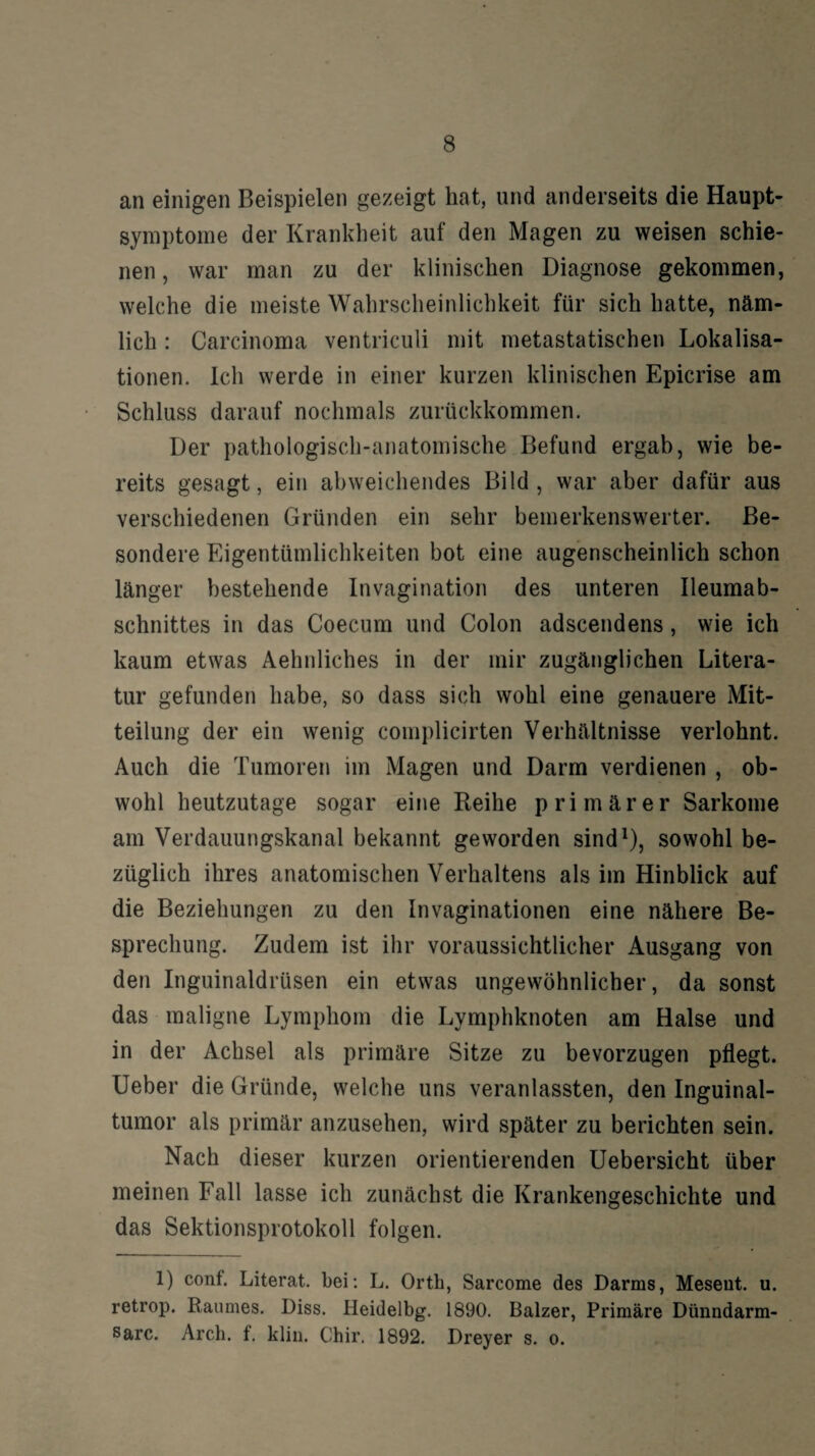 an einigen Beispielen gezeigt hat, und anderseits die Haupt¬ symptome der Krankheit auf den Magen zu weisen schie¬ nen , war man zu der klinischen Diagnose gekommen, welche die meiste Wahrscheinlichkeit für sich hatte, näm¬ lich : Carcinoma ventriculi mit metastatischen Lokalisa¬ tionen. Ich werde in einer kurzen klinischen Epicrise am Schluss darauf nochmals zurückkommen. Der pathologisch-anatomische Befund ergab, wie be¬ reits gesagt, ein abweichendes Bild, war aber dafür aus verschiedenen Gründen ein sehr bemerkenswerter. Be¬ sondere Eigentümlichkeiten bot eine augenscheinlich schon länger bestehende Invagination des unteren Ileumab- schnittes in das Coecum und Colon adscendens, wie ich kaum etwas Aehnliches in der mir zugänglichen Litera¬ tur gefunden habe, so dass sich wohl eine genauere Mit¬ teilung der ein wenig complicirten Verhältnisse verlohnt. Auch die Tumoren im Magen und Darm verdienen , ob¬ wohl heutzutage sogar eine Reihe primärer Sarkome am Verdauungskanal bekannt geworden sind1), sowohl be¬ züglich ihres anatomischen Verhaltens als im Hinblick auf die Beziehungen zu den Invaginationen eine nähere Be¬ sprechung. Zudem ist ihr voraussichtlicher Ausgang von den Inguinaldrüsen ein etwas ungewöhnlicher, da sonst das maligne Lymphom die Lymphknoten am Halse und in der Achsel als primäre Sitze zu bevorzugen pflegt. Ueber die Gründe, welche uns veranlassten, den Inguinal¬ tumor als primär anzusehen, wird später zu berichten sein. Nach dieser kurzen orientierenden Uebersicht über meinen Fall lasse ich zunächst die Krankengeschichte und das Sektionsprotokoll folgen. 1) conf. Literat, bei: L. Orth, Sarcome des Darms, Meseut. u. retrop. Raumes. Diss. Heidelbg. 1890. Balzer, Primäre Dünndarm- sarc. Arch. f. klin. Chir. 1892. Dreyer s. o.