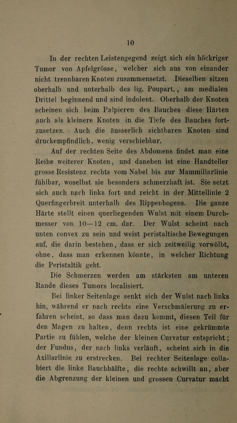 In der rechten Leistengegend zeigt sich ein höckriger Tumor von Apfelgrösse, welcher sich aus von einander nicht trennbaren Knoten zusammensetzt. Dieselben sitzen oberhalb und unterhalb des lig. Poupart., am medialen Drittel beginnend und sind indolent. Oberhalb der Knoten scheinen sich beim Palpieren des Bauches diese Härten auch als kleinere Knoten in die Tiefe des Bauches fort¬ zusetzen. - Auch die äusserlich sichtbaren Knoten sind druckempfindlich, wenig verschiebbar. Auf der rechten Seite des Abdomens findet man eine Reihe weiterer Knoten, und daneben ist eine Handteller grosse Resistenz rechts vom Nabel bis zur Mammillarlinie fühlbar, woselbst sie besonders schmerzhaft ist. Sie setzt sich auch nach links fort und reicht in der Mittellinie 2 Querfingerbreit unterhalb des Rippenbogens. Die ganze Härte stellt einen querliegenden Wulst mit einem Durch¬ messer von 10—12 cm. dar. Der Wulst scheint nach unten convex zu sein und weist peristaltische Bewegungen auf, die darin bestehen, dass er sich zeitweilig vorwölbt, ohne, dass man erkennen könnte, in welcher Richtung die Peristaltik geht. Die Schmerzen werden am stärksten am unteren Rande dieses Tumors localisiert. Bei linker Seitenlage senkt sich der Wulst nach links hin, während er nach rechts eine Verschmälerung zu er¬ fahren scheint, so dass man dazu kommt, diesen Teil für den Magen zu halten, denn rechts ist eine gekrümmte Partie zu fühlen, welche der kleinen Curvatur entspricht; der Fundus, der nach links verläuft, scheint sich in die Axillarlinie zu erstrecken. Bei rechter Seitenlage colla- biert die linke Bauchhälfte, die rechte schwillt an, aber die Abgrenzung der kleinen und grossen Curvatur macht