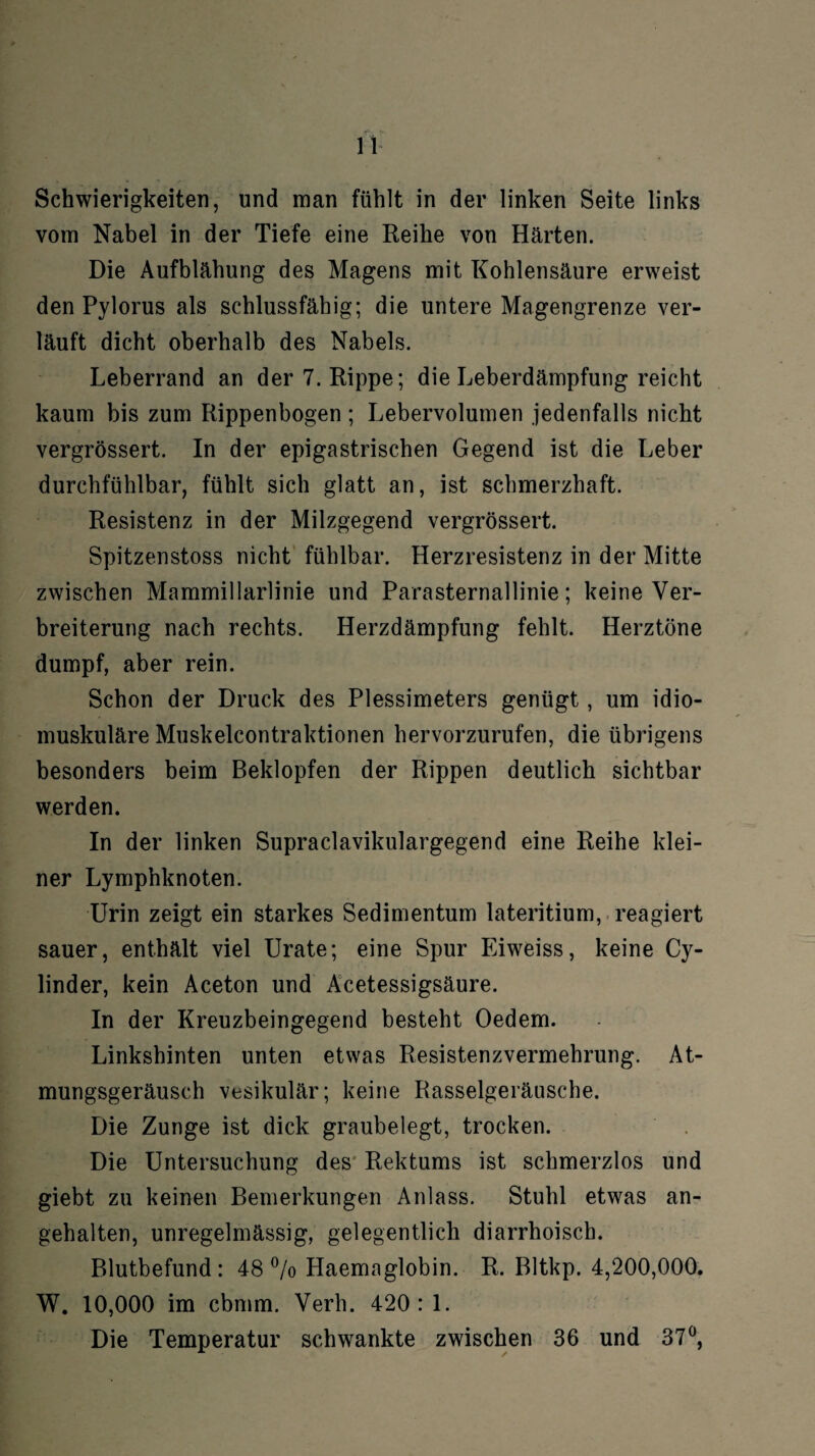 Schwierigkeiten, und man fühlt in der linken Seite links vom Nabel in der Tiefe eine Reihe von Härten. Die Aufblähung des Magens mit Kohlensäure erweist den Pylorus als schlussfähig; die untere Magengrenze ver¬ läuft dicht oberhalb des Nabels. Leberrand an der 7. Rippe; die Leberdämpfung reicht kaum bis zum Rippenbogen; Lebervolumen jedenfalls nicht vergrössert. In der epigastrischen Gegend ist die Leber durchfühlbar, fühlt sich glatt an, ist schmerzhaft. Resistenz in der Milzgegend vergrössert. Spitzenstoss nicht fühlbar. Herzresistenz in der Mitte zwischen Mammillarlinie und Parasternallinie; keine Ver¬ breiterung nach rechts. Herzdämpfung fehlt. Herztöne dumpf, aber rein. Schon der Druck des Plessimeters genügt, um idio- muskuläre Muskelcontraktionen hervorzurufen, die übrigens besonders beim Beklopfen der Rippen deutlich sichtbar werden. In der linken Supraclavikulargegend eine Reihe klei¬ ner Lymphknoten. Urin zeigt ein starkes Sedimentum lateritium, reagiert sauer, enthält viel Urate; eine Spur Eiweiss, keine Cy- linder, kein Aceton und Acetessigsäure. In der Kreuzbeingegend besteht Oedem. Linkshinten unten etwas Resistenzvermehrung. At¬ mungsgeräusch vesikulär; keine Rasselgeräusche. Die Zunge ist dick graubelegt, trocken. Die Untersuchung des Rektums ist schmerzlos und giebt zu keinen Bemerkungen Anlass. Stuhl etwas an¬ gehalten, unregelmässig, gelegentlich diarrhoisch. Blutbefund: 48% Haemaglobin. R. Bltkp. 4,200,000. W. 10,000 im cbmm. Verh. 420: 1. Die Temperatur schwankte zwischen 36 und 37°,