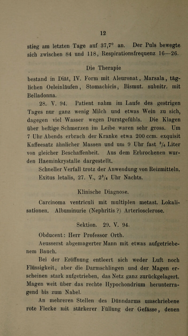 stieg am letzten Tage auf 37,7° an. Der Puls bewegte sich zwischen 84 und 118, Respirationsfrequenz 16—26. Die Therapie bestand in Diät, IV. Form mit Aleuronat, Marsala, täg¬ lichen Oeleinläufen, Stomachicis, Bismut. subnitr. mit Belladonna. 28. Y. 94. Patient nahm im Laufe des gestrigen Tages nur ganz wenig Milch und etwas Wein zu sich, dagegen viel Wasser wegen Durstgefühls. Die Klagen über heftige Schmerzen im Leibe waren sehr gross. Um 7 Uhr Abends erbrach der Kranke etwa 200 ccm. exquisit Kaffeesatz ähnlicher Massen und um 9 Uhr fast Liter von gleicher Beschaffenheit. Aus dem Erbrochenen wur¬ den Haeminkrystalle dargestellt. Schneller Verfall trotz der Anwendung von Reizmitteln. Exitus letalis, 27. V., 23/4 Uhr Nachts. Klinische Diagnose. Carcinoma ventriculi mit multiplen metast. Lokali¬ sationen. Albuminurie (Nephritis ?) Arteriosclerose. Sektion. 29. V. 94. Obducent: Herr Professor Orth. Aeusserst abgemagerter Mann mit etwas aufgetriebe¬ nem Bauch. Bei der Eröffnung entleert sich weder Luft noch Flüssigkeit, aber die Darmschlingen und der Magen er¬ scheinen stark aufgetrieben, das Netz ganz zurückgelagert. Magen weit über das rechte Hypochondrium herunterra¬ gend bis zum Nabel. An mehreren Stellen des Dünndarms umschriebene rote Flecke mit stärkerer Füllung der Gefässe, denen