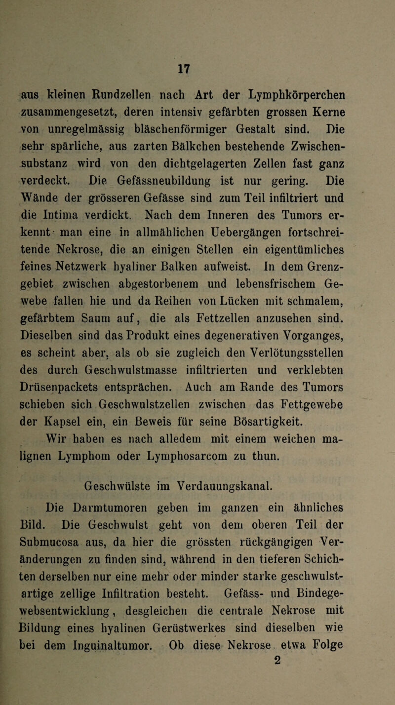 aus kleinen Rundzellen nach Art der Lymphkörperchen zusammengesetzt, deren intensiv gefärbten grossen Kerne von unregelmässig bläschenförmiger Gestalt sind. Die sehr spärliche, aus zarten Bälkcben bestehende Zwischen¬ substanz wird von den dichtgelagerten Zellen fast ganz verdeckt. Die Gefässneubildung ist nur gering. Die Wände der grösseren Gefässe sind zum Teil infiltriert und die Intima verdickt. Nach dem Inneren des Tumors er¬ kennt- man eine in allmählichen Uebergängen fortschrei¬ tende Nekrose, die an einigen Stellen ein eigentümliches feines Netzwerk hyaliner Balken aufweist. In dem Grenz¬ gebiet zwischen abgestorbenem und lebensfrischem Ge¬ webe fallen hie und da Reihen von Lücken mit schmalem, gefärbtem Saum auf, die als Fettzellen anzusehen sind. Dieselben sind das Produkt eines degenerativen Vorganges, es scheint aber, als ob sie zugleich den Verlötungsstellen des durch Geschwulstmasse infiltrierten und verklebten Drüsenpackets entsprächen. Auch am Rande des Tumors schieben sich Geschwulstzellen zwischen das Fettgewebe der Kapsel ein, ein Beweis für seine Bösartigkeit. Wir haben es nach alledem mit einem weichen ma¬ lignen Lymphom oder Lymphosarcom zu thun. Geschwülste im Verdauungskanal. Die Darmtumoren geben im ganzen ein ähnliches Bild. Die Geschwulst geht von dem oberen Teil der Submucosa aus, da hier die grössten rückgängigen Ver¬ änderungen zu finden sind, während in den tieferen Schich¬ ten derselben nur eine mehr oder minder starke geschwulst¬ artige zellige Infiltration besteht. Gefäss- und Bindege- websentwicklung, desgleichen die centrale Nekrose mit Bildung eines hyalinen Gerüstwerkes sind dieselben wie bei dem Inguinaltumor. Ob diese Nekrose etwa Folge 2