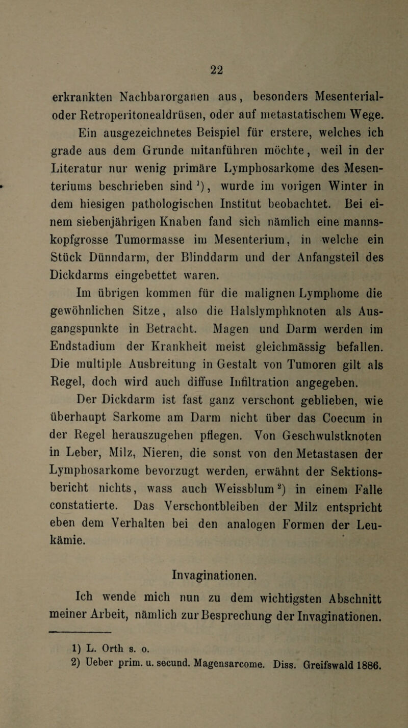 erkrankten Nachbaiorganen aus, besonders Mesenterial¬ oder Retroperitonealdrüsen, oder auf metastatischem Wege. Ein ausgezeichnetes Beispiel für erstere, welches ich grade aus dem Grunde mitanführen möchte, weil in der Literatur nur wenig primäre Lymphosarkome des Mesen¬ teriums beschrieben sind1), wurde im vorigen Winter in dem hiesigen pathologischen Institut beobachtet. Bei ei¬ nem siebenjährigen Knaben fand sich nämlich eine manns¬ kopfgrosse Tumormasse im Mesenterium, in welche ein Stück Dünndarm, der Blinddarm und der Anfangsteil des Dickdarms eingebettet waren. Im übrigen kommen für die malignen Lymphome die gewöhnlichen Sitze, also die Halslymphknoten als Aus¬ gangspunkte in Betracht. Magen und Darm werden im Endstadium der Krankheit meist gleichmässig befallen. Die multiple Ausbreitung in Gestalt von Tumoren gilt als Regel, doch wird auch diffuse Infiltration angegeben. Der Dickdarm ist fast ganz verschont geblieben, wie überhaupt Sarkome am Darm nicht über das Coecum in der Regel herauszugehen pflegen. Von Geschwulstknoten in Leber, Milz, Nieren, die sonst von den Metastasen der Lymphosarkome bevorzugt werden, erwähnt der Sektions¬ bericht nichts, wass auch Weissblum2) in einem Falle constatierte. Das Verschontbleiben der Milz entspricht eben dem Verhalten bei den analogen Formen der Leu¬ kämie. Invaginationen. Ich wende mich nun zu dem wichtigsten Abschnitt meiner Arbeit, nämlich zur Besprechung der Invaginationen. 1) L. Orth s. o. 2) Ueber prim. u. secund. Magensarcome. Diss. Greifswald 1886.