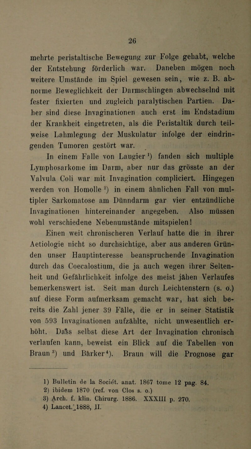 mehrte peristaltische Bewegung zur Folge gehabt, welche der Entstehung förderlich war. Daneben mögen noch weitere Umstände im Spiel gewesen sein, wie z. B. ab¬ norme Beweglichkeit der Darmschlingen abwechselnd mit fester fixierten und zugleich paralytischen Partien. Da¬ her sind diese Invaginationen auch erst im Endstadium der Krankheit eingetreten, als die Peristaltik durch teil¬ weise Lahmlegung der Muskulatur infolge der eindrin¬ genden Tumoren gestört war. In einem Falle von Laugier*) fanden sich multiple Lymphosarkome im Darm, aber nur das grösste an der Valvula Coli war mit Invagination compliciert. Hingegen werden von Homolle 1 2) in einem ähnlichen Fall von mul¬ tipler Sarkomatose am Dünndarm gar vier entzündliche Invaginationen hintereinander angegeben. Also müssen wohl verschiedene Nebenumstände mitspielen! Einen weit chronischeren Verlauf hatte die in ihrer Aetiologie nicht so durchsichtige, aber aus anderen Grün¬ den unser Hauptinteresse beanspruchende Invagination durch das Coecalostium, die ja auch wegen ihrer Selten¬ heit und Gefährlichkeit infolge des meist jähen Verlaufes bemerkenswert ist. Seit man durch Leichtenstern (s. ö.) auf diese Form aufmerksam gemacht war, hat sich be¬ reits die Zahl jener 39 Fälle, die er in seiner Statistik von 593 Invaginationen aufzählte, nicht unwesentlich er¬ höht. Da^s selbst diese Art der Invagination chronisch verlaufen kann, beweist ein Blick auf die Tabellen von Braun3) und Bärker4). Braun will die Prognose gar 1) Bulletin de la Societ. anat. 1867 tome 12 pag. 84. 2) ibidem 1870 (ref. von Clos s. o.) 3) Arch. f. klin. Chirurg. 1886. XXXIII p. 270. 4) Lancet.^1888, JI.