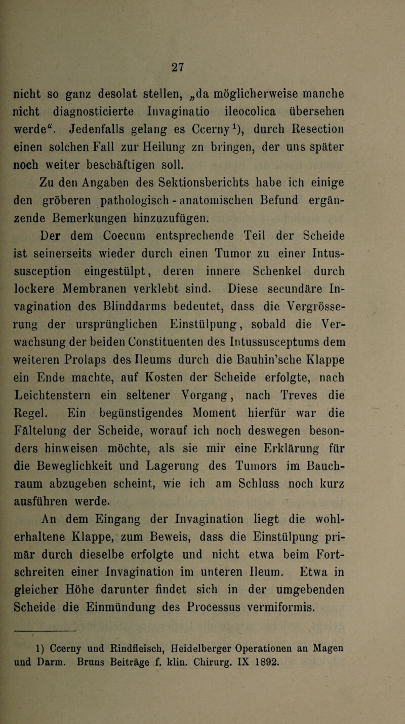 nicht so ganz desolat stellen, „da möglicherweise manche nicht diagnosticierte Invaginatio ileocolica übersehen werde“. Jedenfalls gelang es Ccerny1), durch Resection einen solchen Fall zur Heilung zn bringen, der uns später noch weiter beschäftigen soll. Zu den Angaben des Sektionsberichts habe ich einige den gröberen pathologisch - anatomischen Befund ergän¬ zende Bemerkungen hinzuzufügen. Der dem Coecum entsprechende Teil der Scheide ist seinerseits wieder durch einen Tumor zu einer Intus- susception eingestülpt, deren innere Schenkel durch lockere Membranen verklebt sind. Diese secundäre In- vagination des Blinddarms bedeutet, dass die Vergrösse- rung der ursprünglichen Einstülpung, sobald die Ver¬ wachsung der beiden Constituenten des Intussusceptums dem weiteren Prolaps des Ileums durch die Bauhin’sche Klappe ein Ende machte, auf Kosten der Scheide erfolgte, nach Leichtenstern ein seltener Vorgang, nach Treves die Regel. Ein begünstigendes Moment hierfür war die Fältelung der Scheide, worauf ich noch deswegen beson¬ ders hinweisen möchte, als sie mir eine Erklärung für die Beweglichkeit und Lagerung des Tumors im Bauch¬ raum abzugeben scheint, wie ich am Schluss noch kurz ausführen werde. An dem Eingang der Invagination liegt die wohl¬ erhaltene Klappe, zum Beweis, dass die Einstülpung pri¬ mär durch dieselbe erfolgte und nicht etwa beim Fort¬ schreiten einer Invagination im unteren Ileum. Etwa in gleicher Höhe darunter findet sich in der umgebenden Scheide die Einmündung des Processus vermiformis. 1) Ccerny und Rindfleisch, Heidelberger Operationen an Magen und Darm. Bruns Beiträge f. klin. Chirurg. IX 1892.