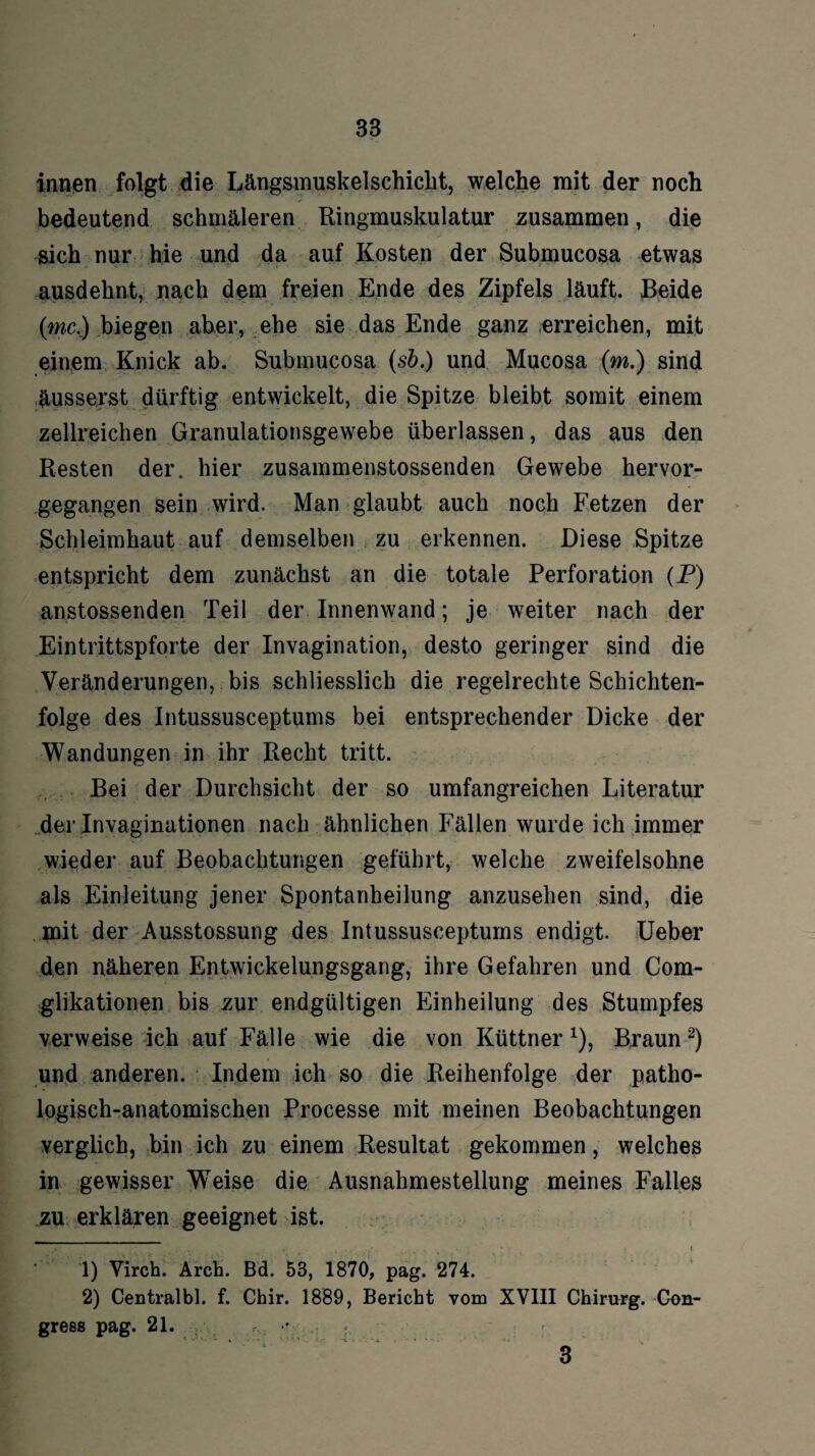 innen folgt die Längsmuskelschicht, welche mit der noch bedeutend schmäleren Ringmuskulatur zusammen, die sich nur hie und da auf Kosten der Submucosa etwas ausdehnt, nach dem freien Ende des Zipfels läuft. Beide (mc.) biegen aber, ehe sie das Ende ganz erreichen, mit einem Knick ab. Submucosa (s&.) und Mucosa (m.) sind äusserst dürftig entwickelt, die Spitze bleibt somit einem zellreichen Granulationsgewebe überlassen, das aus den Resten der. hier zusammenstossenden Gewebe hervor¬ gegangen sein wird. Man glaubt auch noch Fetzen der Schleimhaut auf demselben zu erkennen. Diese Spitze entspricht dem zunächst an die totale Perforation (P) anstossenden Teil der Innenwand; je weiter nach der Eintrittspforte der Invagination, desto geringer sind die Veränderungen, bis schliesslich die regelrechte Schichten¬ folge des Intussusceptums bei entsprechender Dicke der Wandungen in ihr Recht tritt. Bei der Durchsicht der so umfangreichen Literatur der Invaginationen nach ähnlichen Fällen wurde ich immer wieder auf Beobachtungen geführt, welche zweifelsohne als Einleitung jener Spontanheilung anzusehen sind, die mit der Ausstossung des Intussusceptums endigt. Ueber den näheren Entwickelungsgang, ihre Gefahren und Com- glikationen bis zur endgültigen Einheilung des Stumpfes verweise ich auf Fälle wie die von Küttner *), Braun1 2) und anderen. Indem ich so die Reihenfolge der patho¬ logisch-anatomischen Processe mit meinen Beobachtungen verglich, bin ich zu einem Resultat gekommen, welches in gewisser WTeise die Ausnahmestellung meines Falles zu erklären geeignet ist. 1) Virch. Arch. Bd. 53, 1870, pag. 274. 2) Centralbl. f. Cbir. 1889, Bericht vom XVIII Chirurg. Con- gress pag. 21. •• r 3