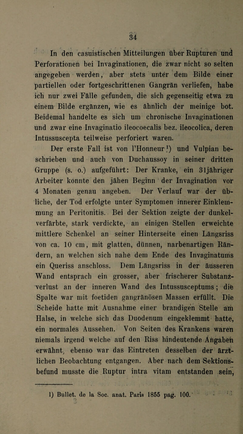 17 i* » ? r ^ » *» r? . • t. • «• In den casuistischen Mitteilungen über Rupturen und Perforationen bei Invaginationen, die zwar nicht so selten angegeben werden, aber stets unter dem Bilde einer partiellen oder fortgeschrittenen Gangrän verliefen, habe ich nur zwei Fälle gefunden, die sich gegenseitig etwa zu einem Bilde ergänzen, wie es ähnlich der meinige bot. Beidemal handelte es sich um chronische Invaginationen und zwar eine Invaginatio ileocoecalis bez. ileocolica, deren Intussuscepta teilweise perforiert waren. Der erste Fall ist von l’Honneur1) und Vulpian be¬ schrieben und auch von Duchaussoy in seiner dritten Gruppe (s. o.) aufgeführt: Der Kranke, ein 31 jähriger Arbeiter konnte den jähen Beginn der Invagination vor 4 Monaten genau angeben. Der Verlauf war der üb¬ liche, der Tod erfolgte unter Symptomen innerer Einklem¬ mung an Peritonitis. Bei der Sektion zeigte der dunkel¬ verfärbte, stark verdickte, an einigen Stellen erweichte mittlere Schenkel an seiner Hinterseite einen Längsriss von ca. 10 cm, mit glatten, dünnen, narbenartigen Rän¬ dern, an welchen sich nahe dem Ende des Invaginatums ein Queriss anschloss. Dem Längsriss in der äusseren Wand entsprach ein grosser, aber frischerer Substanz¬ verlust an der inneren Wand des Intussusceptums; dife Spalte war mit foetiden gangränösen Massen erfüllt. Die Scheide hatte mit Ausnahme einer brandigen Stelle am Halse, in welche sich das Duodenum eingeklemmt hatte, ein normales Aussehen. Von Seiten des Frankens waren niemals irgend welche auf den Riss hindeutende Angabeh erwähnt, ebenso war das Eintreten desselben der ärzt¬ lichen Beobachtung entgangen. Aber nach dem Sektions¬ befund musste die Ruptur intra vitam entstanden sein, 1) Bullet, de la Soc. anat. Paris 1855 pag. 10Ö. ‘ '“j