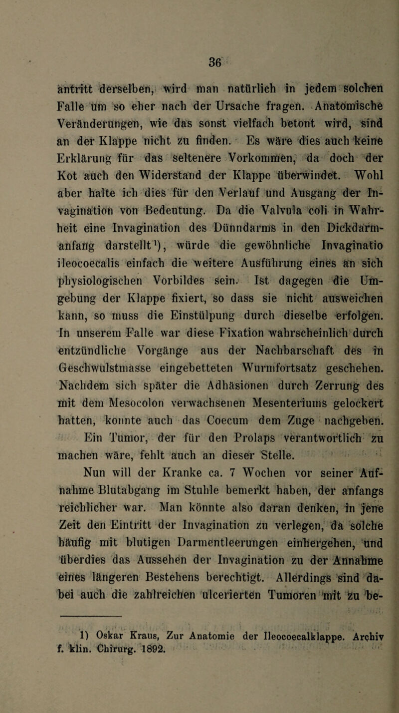 antritt derselben, wird man natürlich in jedem solchen Falle um so eher nach der Ursache fragen. Anatomische Veränderungen, wie das sonst vielfach betont wird, sind an der Klappe nicht zu finden. Es wäre dies auch keine Erklärung für das seltenere Vorkommen, da doch der Kot auch den Widerstand der Klappe überwindet. Wohl aber halte ich dies für den Verlauf und Ausgang der In- vaginätion von Bedeutung. Da die Valvula coli in Wahr¬ heit eine Invagination des Dünndarms in den Dickdärm- anfang darstellt* 1), würde die gewöhnliche Invaginatio ileocoecalis einfach die weitere Ausführung eines än sich physiologischen Vorbildes sein. Ist dagegen die Um¬ gebung der Klappe fixiert, so dass sie nicht ausweichen kann, so muss die Einstülpung durch dieselbe erfolgen. In unserem Falle war diese Fixation wahrscheinlich durch entzündliche Vorgänge aus der Nachbarschaft des in Geschwulstmasse eingebetteten Wurmfortsatz geschehen. Nachdem sich später die Adhäsionen durch Zerrung des mit dem Mesocolon verwachsenen Mesenteriums gelockert hatten, konnte auch das Coecum dem Zuge nachgeben. Ein Tumor, der für den Prolaps verantwortlich zu machen wäre, fehlt auch an dieser Stelle. Nun will der Kranke ca. 7 Wochen vor seiner Auf¬ nahme Blutabgang im Stuhle bemerkt haben, der anfangs reichlicher war. Man könnte also daran denken, in jene Zeit den Eintritt der Invagination zu verlegen, da solche häufig mit blutigen Darmentleerungen einhergehen, und überdies das Aussehen der Invagination zu der Annahme eines längeren Bestehens berechtigt. Allerdings sind da¬ bei auch die zahlreichen ulcerierten Tumoren mit zu be- « 1) Oskar Kraus, Zur Anatomie der Ileocoecalklappe. Archiv f. klin. Chirurg. 1892.