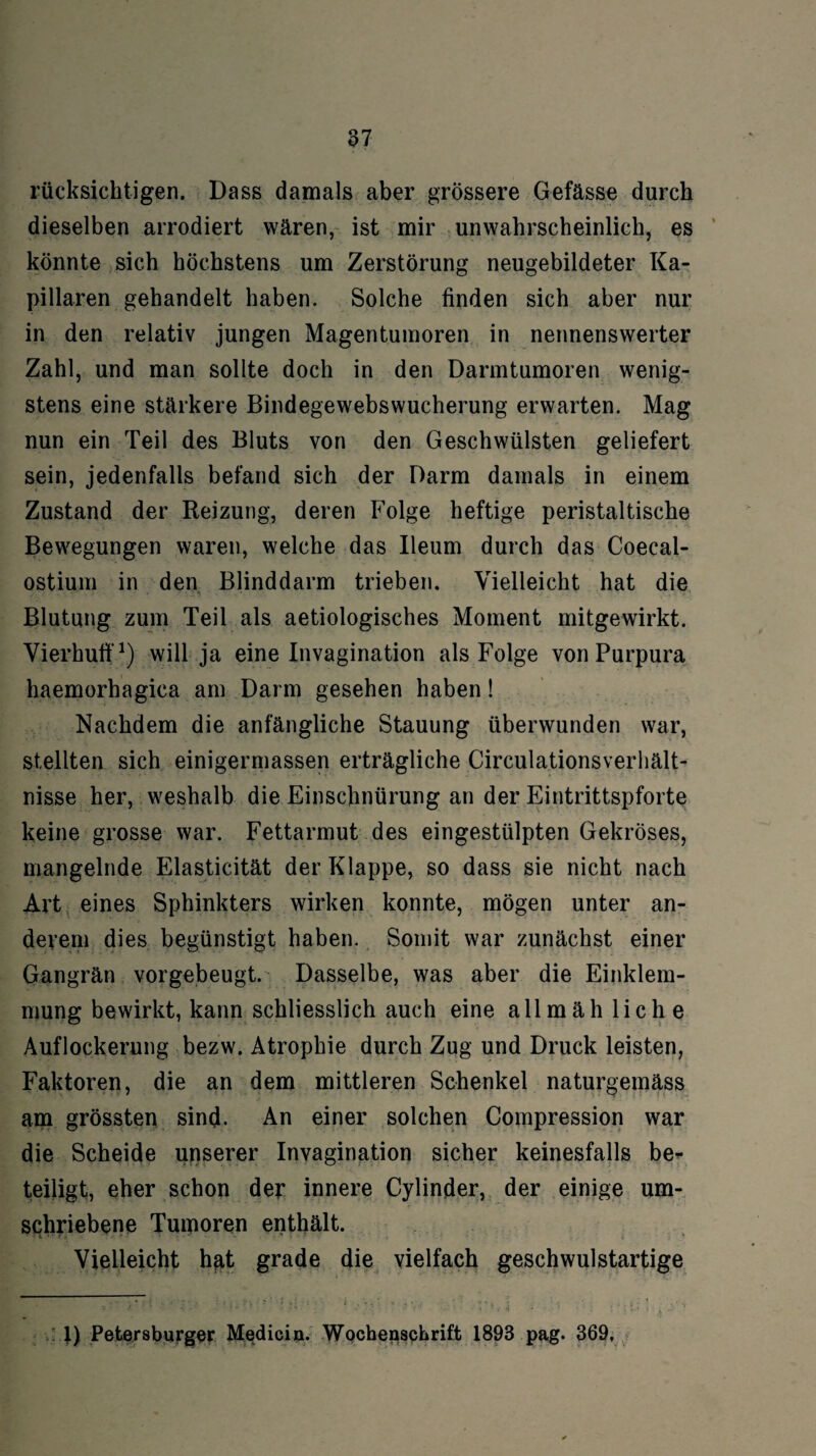 rücksichtigen. Dass damals aber grössere Gefässe durch dieselben arrodiert wären, ist mir unwahrscheinlich, es könnte sich höchstens um Zerstörung neugebildeter Ka¬ pillaren gehandelt haben. Solche finden sich aber nur in den relativ jungen Magentumoren in nennenswerter Zahl, und man sollte doch in den Darmtumoren wenig¬ stens eine stärkere Bindegewebswucherung erwarten. Mag nun ein Teil des Bluts von den Geschwülsten geliefert sein, jedenfalls befand sich der Darm damals in einem Zustand der Reizung, deren Folge heftige peristaltische Bewegungen waren, welche das Ileum durch das Coecal- ostium in den Blinddarm trieben. Vielleicht hat die Blutung zum Teil als aetiologisches Moment mitgewirkt. Vierhufi1) will ja eine Invagination als Folge von Purpura haemorhagica am Darm gesehen haben! Nachdem die anfängliche Stauung überwunden war, stellten sich einigermassen erträgliche Circulationsverhält- nisse her, weshalb die Einschnürung an der Eintrittspforte keine grosse war. Fettarmut des eingestülpten Gekröses, mangelnde Elasticität der Klappe, so dass sie nicht nach Art eines Sphinkters wirken konnte, mögen unter an¬ derem dies begünstigt haben. Somit war zunächst einer Gangrän vorgebeugt. Dasselbe, was aber die Einklem¬ mung bewirkt, kann schliesslich auch eine all mäh liehe Auflockerung bezw. Atrophie durch Zug und Druck leisten, Faktoren, die an dem mittleren Schenkel naturgemäss am grössten sind. An einer solchen Compression war die Scheide unserer Invagination sicher keinesfalls be¬ teiligt, eher schon der innere Cylinder, der einige um¬ schriebene Tumoren enthält. Vielleicht hat grade die vielfach geschwulstartige 1) Petersburger Medici n. Wochenschrift 1893 pag. 369,