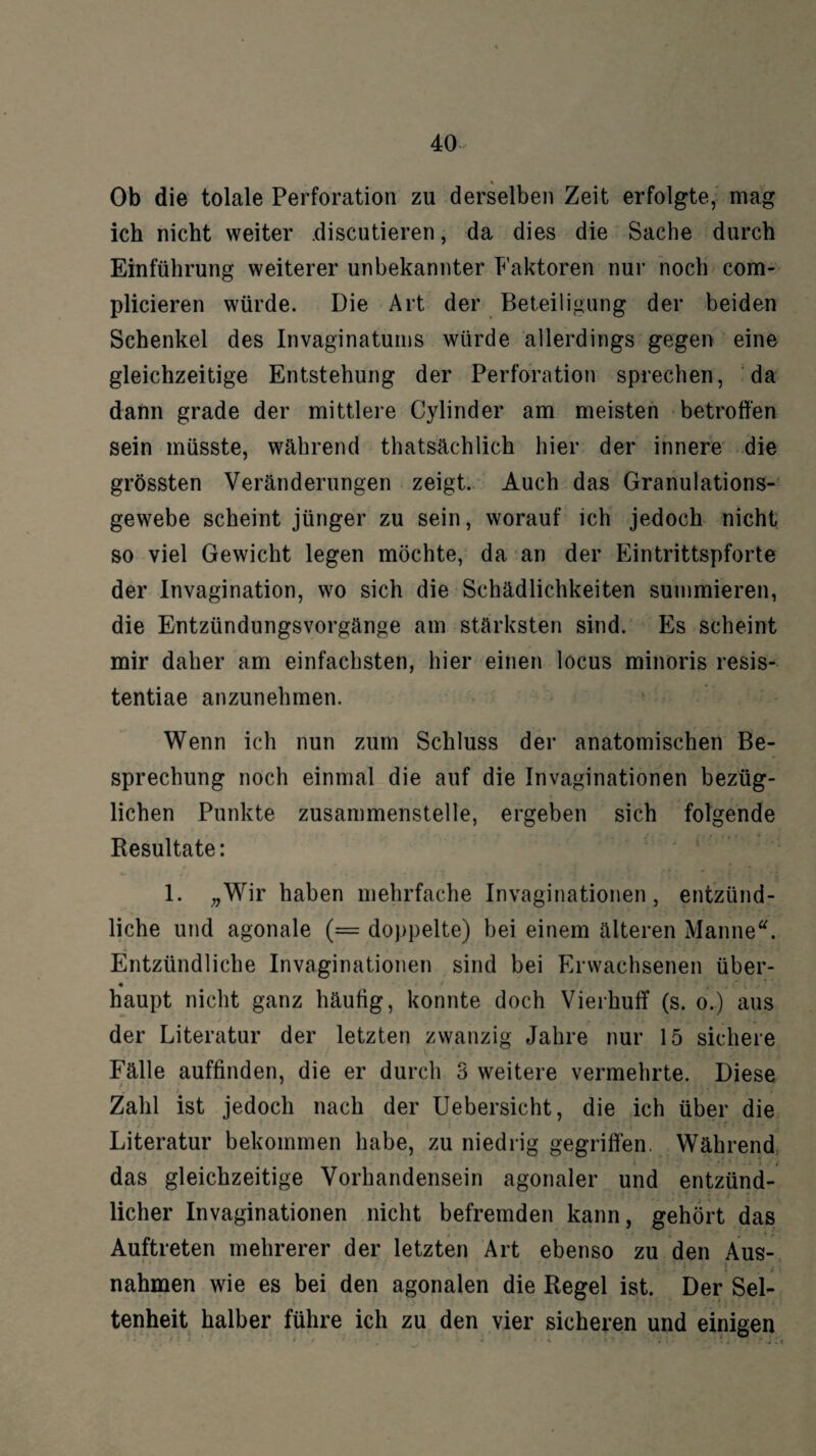 Ob die tolale Perforation zu derselben Zeit erfolgte, mag ich nicht weiter .discutieren, da dies die Sache durch Einführung weiterer unbekannter Faktoren nur noch com- plicieren würde. Die Art der Beteiligung der beiden Schenkel des Invaginatums würde allerdings gegen eine gleichzeitige Entstehung der Perforation sprechen, da dann grade der mittlere Cylinder am meisten betroffen sein müsste, während thatsächlich hier der innere die grössten Veränderungen zeigt. Auch das Granulations¬ gewebe scheint jünger zu sein, worauf ich jedoch nicht so viel Gewicht legen möchte, da an der Eintrittspforte der Invagination, wo sich die Schädlichkeiten summieren, die Entzündungsvorgänge am stärksten sind. Es scheint mir daher am einfachsten, hier einen locus minoris resis- tentiae anzunehmen. Wenn ich nun zum Schluss der anatomischen Be¬ sprechung noch einmal die auf die Invaginationen bezüg¬ lichen Punkte zusammenstelle, ergeben sich folgende Resultate: 1. „Wir haben mehrfache Invaginationen, entzünd¬ liche und agonale (= doppelte) bei einem älteren Manne*. Entzündliche Invaginationen sind bei Erwachsenen über- • haupt nicht ganz häufig, konnte doch Vierhuff (s. o.) aus der Literatur der letzten zwanzig Jahre nur 15 sichere Fälle auffinden, die er durch 3 weitere vermehrte. Diese Zahl ist jedoch nach der Uebersicht, die ich über die Literatur bekommen habe, zu niedrig gegriffen. Während • . * . « * $ das gleichzeitige Vorhandensein agonaler und entzünd¬ licher Invaginationen nicht befremden kann, gehört das Auftreten mehrerer der letzten Art ebenso zu den Aus- nahmen wie es bei den agonalen die Regel ist. Der Sel¬ tenheit halber führe ich zu den vier sicheren und einigen