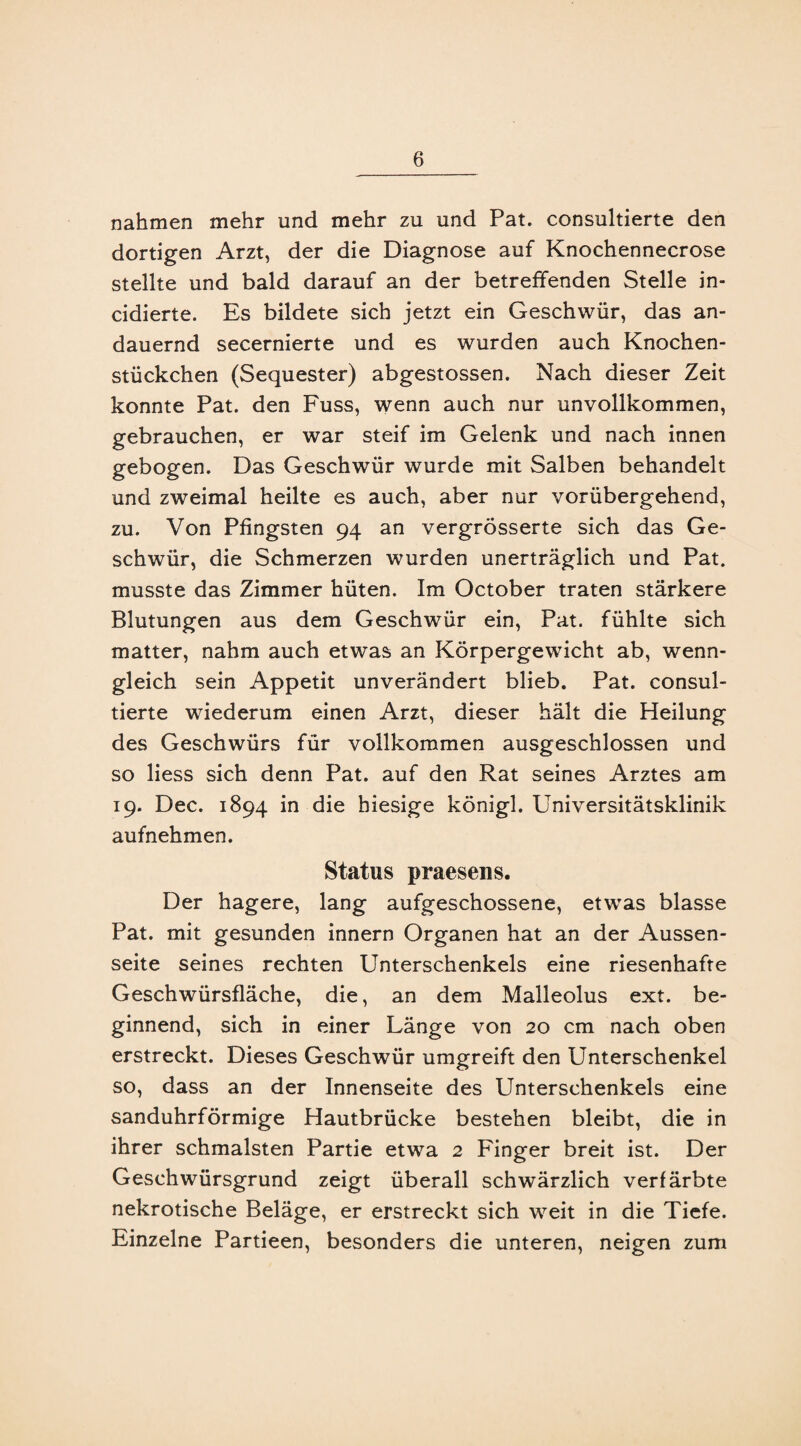 nahmen mehr und mehr zu und Pat. consultierte den dortigen Arzt, der die Diagnose auf Knochennecrose stellte und bald darauf an der betreffenden Stelle in- cidierte. Es bildete sich jetzt ein Geschwür, das an¬ dauernd secernierte und es wurden auch Knochen¬ stückchen (Sequester) abgestossen. Nach dieser Zeit konnte Pat. den Fuss, wenn auch nur unvollkommen, gebrauchen, er war steif im Gelenk und nach innen gebogen. Das Geschwür wurde mit Salben behandelt und zweimal heilte es auch, aber nur vorübergehend, zu. Von Pfingsten 94 an vergrÖsserte sich das Ge¬ schwür, die Schmerzen wurden unerträglich und Pat. musste das Zimmer hüten. Im October traten stärkere Blutungen aus dem Geschwür ein, Pat. fühlte sich matter, nahm auch etwas an Körpergewicht ab, wenn¬ gleich sein Appetit unverändert blieb. Pat. consul¬ tierte wiederum einen Arzt, dieser hält die Heilung des Geschwürs für vollkommen ausgeschlossen und so liess sich denn Pat. auf den Rat seines Arztes am 19. Dec. 1894 in die hiesige königl. Universitätsklinik aufnehmen. Status praesens. Der hagere, lang aufgeschossene, etwas blasse Pat. mit gesunden innern Organen hat an der Aussen- seite seines rechten Unterschenkels eine riesenhafte Geschwürsfläche, die, an dem Malleolus ext. be¬ ginnend, sich in einer Länge von 20 cm nach oben erstreckt. Dieses Geschwür umgreift den Unterschenkel so, dass an der Innenseite des Unterschenkels eine sanduhrförmige Hautbrücke bestehen bleibt, die in ihrer schmälsten Partie etwa 2 Finger breit ist. Der Geschwürsgrund zeigt überall schwärzlich verfärbte nekrotische Beläge, er erstreckt sich weit in die Tiefe. Einzelne Partieen, besonders die unteren, neigen zum