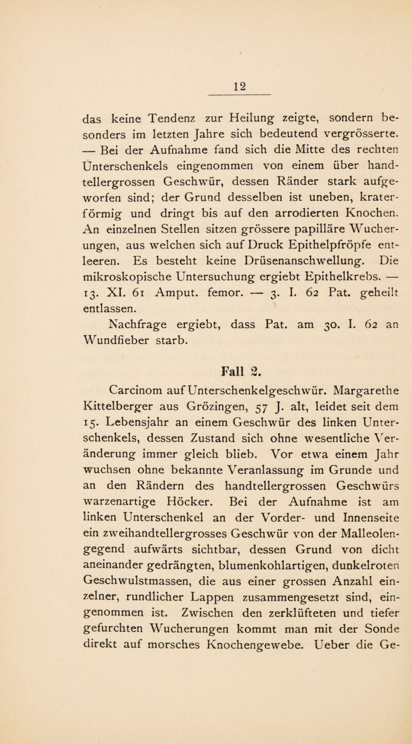 das keine Tendenz zur Heilung zeigte, sondern be¬ sonders im letzten Jahre sich bedeutend vergrösserte. — Bei der Aufnahme fand sich die Mitte des rechten Unterschenkels eingenommen von einem über hand¬ tellergrossen Geschwür, dessen Ränder stark aufge¬ worfen sind; der Grund desselben ist uneben, krater¬ förmig und dringt bis auf den arrodierten Knochen. An einzelnen Stellen sitzen grössere papilläre Wucher¬ ungen, aus welchen sich auf Druck Epithelpfröpfe ent¬ leeren. Es besteht keine Drüsenanschwellung. Die mikroskopische Untersuchung ergiebt Epithelkrebs. — 13. XI. 61 Amput. femor. — 3. I. 62 Pat. geheilt entlassen. Nachfrage ergiebt, dass Pat. am 30. I. 62 an Wundfieber starb. Fall 2. Carcinom auf Unterschenkelgeschwür. Margarethe Kittelberger aus Grözingen, 57 J. alt, leidet seit dem 15. Lebensjahr an einem Geschwür des linken Unter¬ schenkels, dessen Zustand sich ohne wesentliche Ver¬ änderung immer gleich blieb. Vor etwa einem Jahr wuchsen ohne bekannte Veranlassung im Grunde und an den Rändern des handtellergrossen Geschwürs warzenartige Höcker. Bei der Aufnahme ist am linken Unterschenkel an der Vorder- und Innenseite ein zweihandtellergrosses Geschwür von der Malleolen¬ gegend aufwärts sichtbar, dessen Grund von dicht aneinander gedrängten, blumenkohlartigen, dunkelroten Geschwulstmassen, die aus einer grossen Anzahl ein¬ zelner, rundlicher Lappen zusammengesetzt sind, ein¬ genommen ist. Zwischen den zerklüfteten und tiefer gefurchten Wucherungen kommt man mit der Sonde direkt auf morsches Knochengewebe. Ueber die Ge-