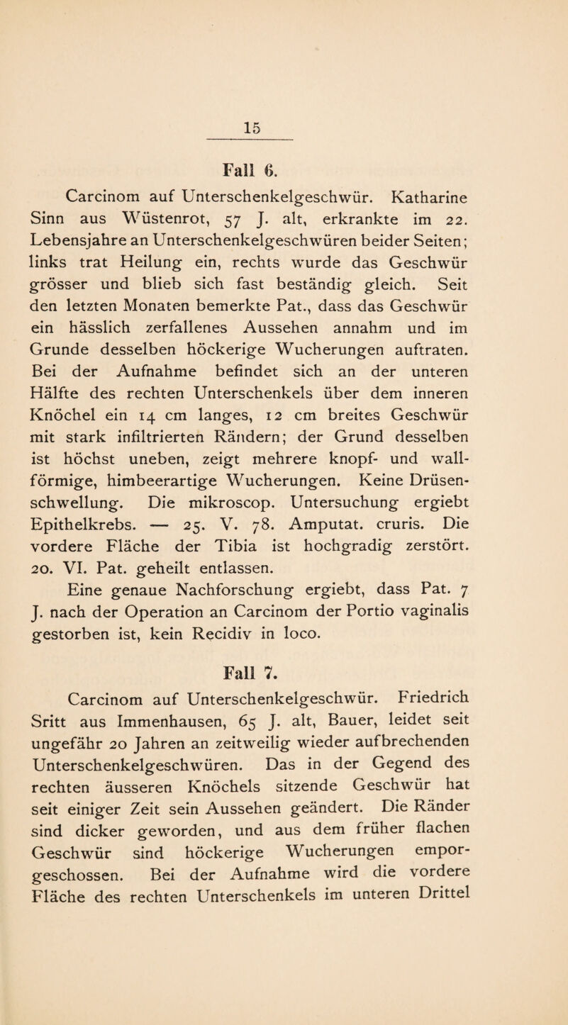 Fall 6. Carcinom auf Unterschenkelgeschwür. Katharine Sinn aus Wüstenrot, 57 J. alt, erkrankte im 22. Lebensjahre an Unterschenkelgeschwüren beider Seiten; links trat Heilung ein, rechts wurde das Geschwür grösser und blieb sich fast beständig gleich. Seit den letzten Monaten bemerkte Pat., dass das Geschwür ein hässlich zerfallenes Aussehen annahm und im Grunde desselben höckerige Wucherungen auftraten. Bei der Aufnahme befindet sich an der unteren Hälfte des rechten Unterschenkels über dem inneren Knöchel ein 14 cm langes, 12 cm breites Geschwür mit stark infiltrierten Rändern; der Grund desselben ist höchst uneben, zeigt mehrere knöpf- und wall¬ förmige, himbeerartige Wucherungen. Keine Drüsen¬ schwellung. Die mikroscop. Untersuchung ergiebt Epithelkrebs. — 25. V. 78. Amputat. cruris. Die vordere Fläche der Tibia ist hochgradig zerstört. 20. VI. Pat. geheilt entlassen. Eine genaue Nachforschung ergiebt, dass Pat. 7 J. nach der Operation an Carcinom der Portio vaginalis gestorben ist, kein Rqcidiv in loco. Fall 7. Carcinom auf Unterschenkelgeschwür. Friedrich Sritt aus Immenhausen, 65 J. alt, Bauer, leidet seit ungefähr 20 Jahren an zeitweilig wieder aufbrechenden Unterschenkelgeschwüren. Das in der Gegend des rechten äusseren Knöchels sitzende Geschwür hat seit einiger Zeit sein Aussehen geändert. Die Ränder sind dicker geworden, und aus dem früher flachen Geschwür sind höckerige Wucherungen empor¬ geschossen. Bei der Aufnahme wird die vordere Fläche des rechten Unterschenkels im unteren Drittel