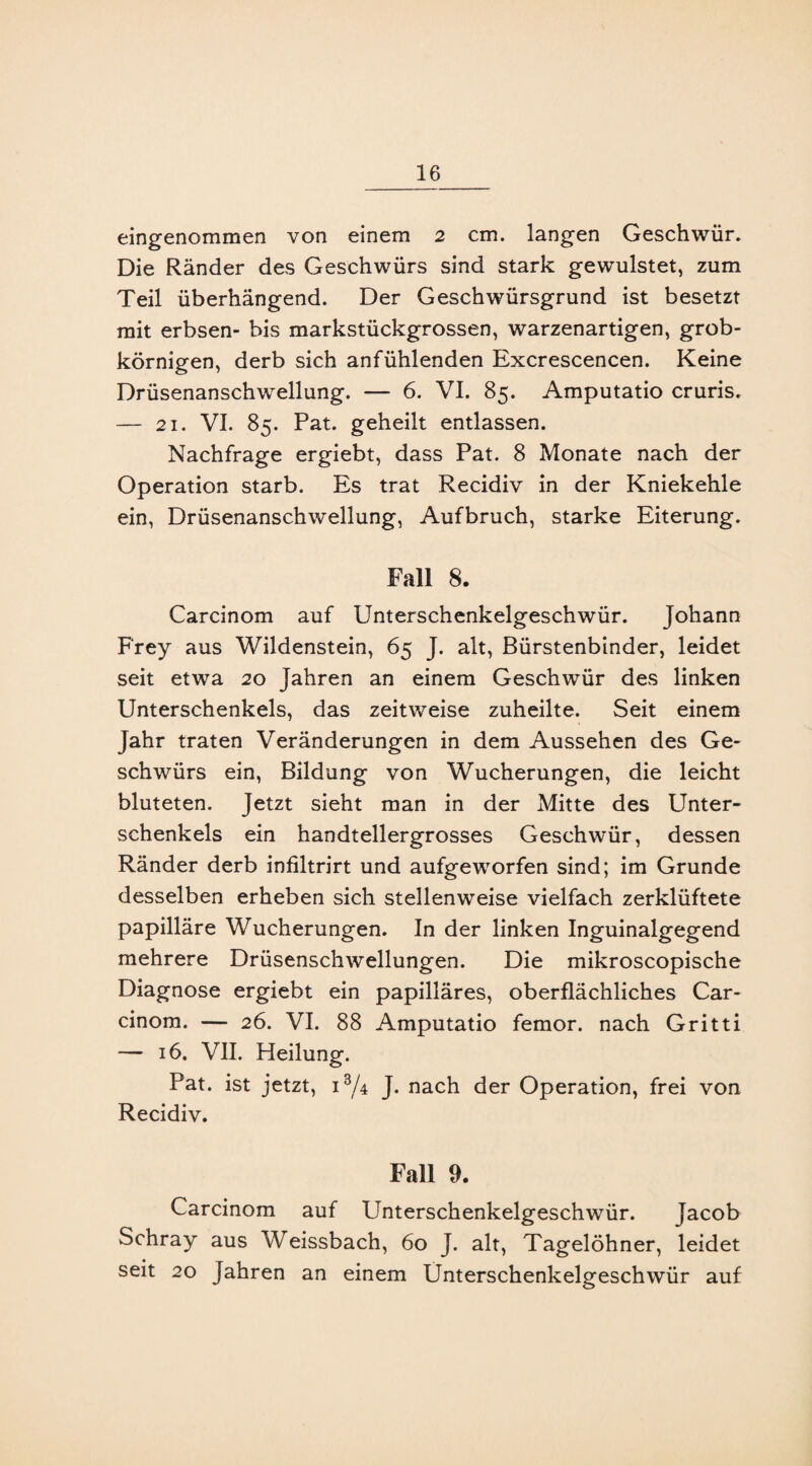 eingenommen von einem 2 cm. langen Geschwür. Die Ränder des Geschwürs sind stark gewulstet, zum Teil überhängend. Der Geschwürsgrund ist besetzt mit erbsen- bis markstückgrossen, warzenartigen, grob¬ körnigen, derb sich anfühlenden Excrescencen. Keine Drüsenanschwellung. — 6. VI. 85. Amputatio cruris. — 21. VI. 85. Pat. geheilt entlassen. Nachfrage ergiebt, dass Pat. 8 Monate nach der Operation starb. Es trat Recidiv in der Kniekehle ein, Drüsenanschwellung, Aufbruch, starke Eiterung. Fall 8. Carcinom auf Unterschenkelgeschwür. Johann Frey aus Wildenstein, 65 J. alt, Bürstenbinder, leidet seit etwa 20 Jahren an einem Geschwür des linken Unterschenkels, das zeitweise zuheilte. Seit einem Jahr traten Veränderungen in dem Aussehen des Ge¬ schwürs ein, Bildung von Wucherungen, die leicht bluteten. Jetzt sieht man in der Mitte des Unter¬ schenkels ein handtellergrosses Geschwür, dessen Ränder derb infiltrirt und aufgeworfen sind; im Grunde desselben erheben sich stellenweise vielfach zerklüftete papilläre Wucherungen. In der linken Inguinalgegend mehrere Drüsenschwellungen. Die mikroscopische Diagnose ergiebt ein papilläres, oberflächliches Car¬ cinom. — 26. VI. 88 Amputatio femor. nach Gritti — 16. VII. Heilung. Pat. ist jetzt, i3/4 J. nach der Operation, frei von Recidiv. Fall 9. Carcinom auf Unterschenkelgeschwür. Jacob Schray aus Weissbach, 60 J. alt, Tagelöhner, leidet seit 20 Jahren an einem Unterschenkelgeschwür auf