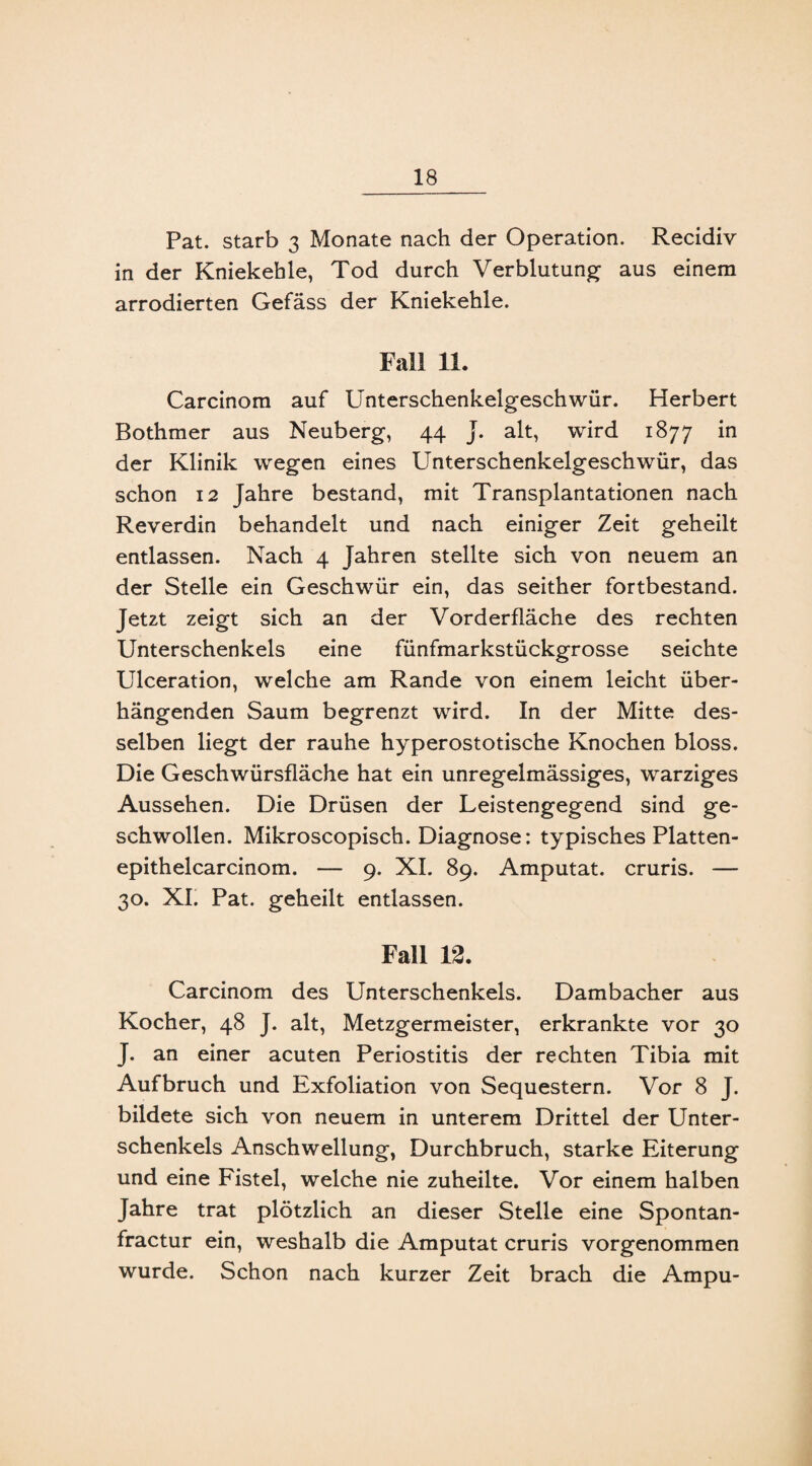 Pat. starb 3 Monate nach der Operation. Recidiv in der Kniekehle, Tod durch Verblutung- aus einem arrodierten Gefäss der Kniekehle. Fall 11. Carcinom auf Unterschenkelgeschwür. Herbert Bothmer aus Neuberg, 44 J. alt, wird 1877 in der Klinik wegen eines Unterschenkelgeschwür, das schon 12 Jahre bestand, mit Transplantationen nach Reverdin behandelt und nach einiger Zeit geheilt entlassen. Nach 4 Jahren stellte sich von neuem an der Stelle ein Geschwür ein, das seither fortbestand. Jetzt zeigt sich an der Vorderfläche des rechten Unterschenkels eine fünfmarkstückgrosse seichte Ulceration, welche am Rande von einem leicht über¬ hängenden Saum begrenzt wird. In der Mitte des¬ selben liegt der rauhe hyperostotische Knochen bloss. Die Geschwürsfläche hat ein unregelmässiges, warziges Aussehen. Die Drüsen der Leistengegend sind ge¬ schwollen. Mikroscopisch. Diagnose: typisches Platten- epithelcarcinom. — 9. XI. 89. Amputat. cruris. — 30. XI. Pat. geheilt entlassen. Fall 12. Carcinom des Unterschenkels. Dambacher aus Kocher, 48 J. alt, Metzgermeister, erkrankte vor 30 J. an einer acuten Periostitis der rechten Tibia mit Aufbruch und Exfoliation von Sequestern. Vor 8 J. bildete sich von neuem in unterem Drittel der Unter¬ schenkels Anschwellung, Durchbruch, starke Eiterung und eine Fistel, welche nie zuheilte. Vor einem halben Jahre trat plötzlich an dieser Stelle eine Spontan- fractur ein, weshalb die Amputat cruris vorgenommen wurde. Schon nach kurzer Zeit brach die Ampu-