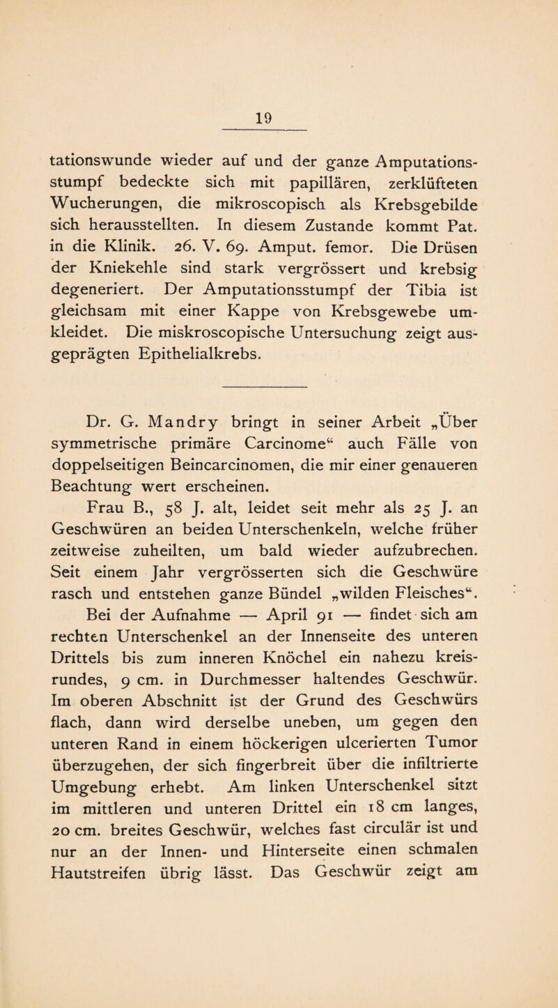 tationswunde wieder auf und der ganze Amputations¬ stumpf bedeckte sich mit papillären, zerklüfteten Wucherungen, die mikroscopisch als Krebsgebilde sich herausstellten. In diesem Zustande kommt Pat. in die Klinik. 26. V. 69. Amput. femor. Die Drüsen der Kniekehle sind stark vergrössert und krebsig degeneriert. Der Amputationsstumpf der Tibia ist gleichsam mit einer Kappe von Krebsgewebe um¬ kleidet. Die miskroscopische Untersuchung zeigt aus¬ geprägten Epithelialkrebs. •• Dr. G. Man dry bringt in seiner Arbeit „Uber symmetrische primäre Carcinome“ auch Fälle von doppelseitigen Beincarcinomen, die mir einer genaueren Beachtung wert erscheinen. Frau B., 58 J. alt, leidet seit mehr als 25 J. an Geschwüren an beiden Unterschenkeln, welche früher zeitweise zuheilten, um bald wieder aufzubrechen. Seit einem Jahr vergrösserten sich die Geschwüre rasch und entstehen ganze Bündel „wilden Fleisches“. Bei der Aufnahme — April 91 — findet sich am rechten Unterschenkel an der Innenseite des unteren Drittels bis zum inneren Knöchel ein nahezu kreis¬ rundes, 9 cm. in Durchmesser haltendes Geschwür. Im oberen Abschnitt ist der Grund des Geschwürs flach, dann wird derselbe uneben, um gegen den unteren Rand in einem höckerigen ulcerierten Tumor überzugehen, der sich fingerbreit über die infiltrierte Umgebung erhebt. Am linken Unterschenkel sitzt im mittleren und unteren Drittel ein 18 cm langes, 20 cm. breites Geschwür, welches fast circulär ist und nur an der Innen- und Hinterseite einen schmalen Hautstreifen übrig lässt. Das Geschwür zeigt am