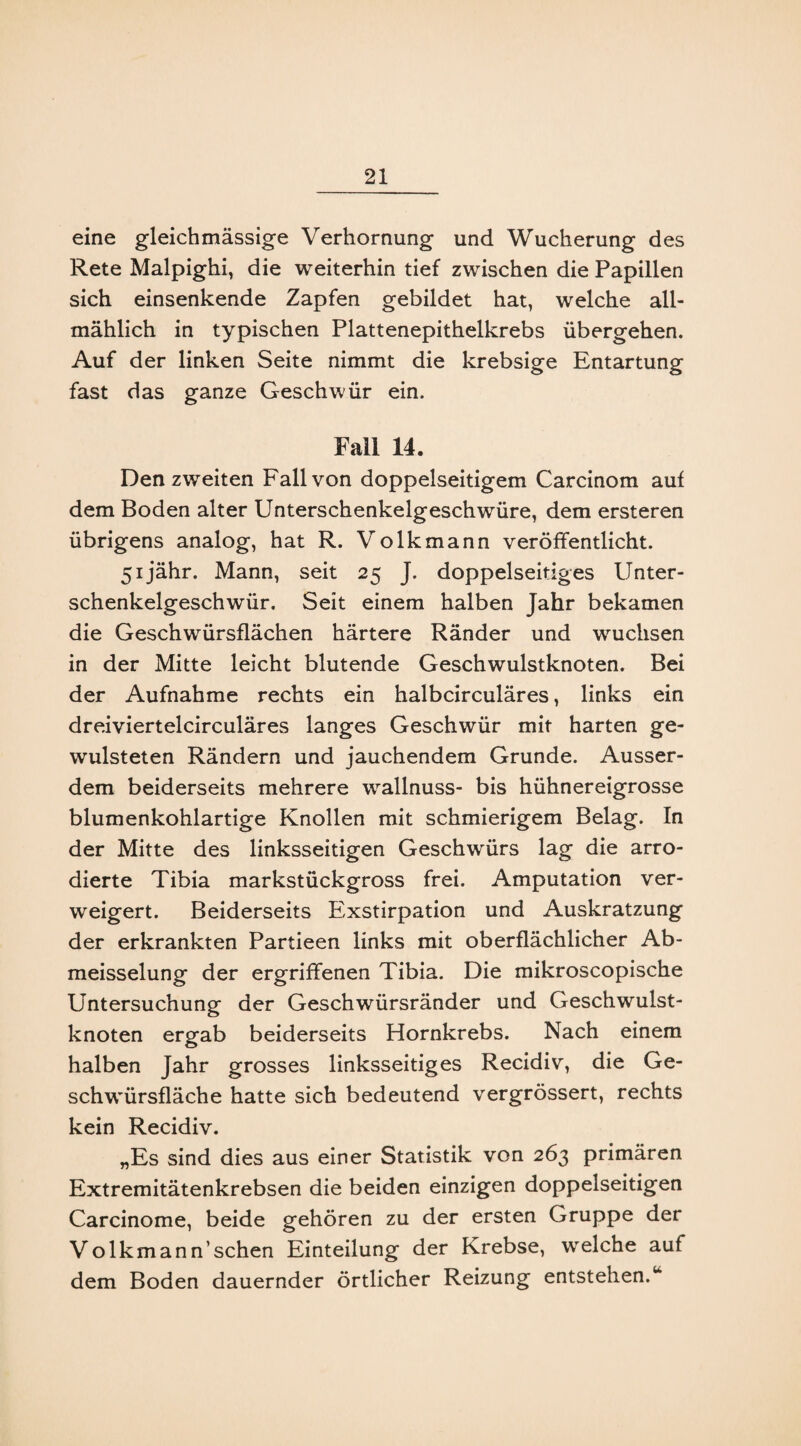 eine gleichmässige Verhornung und Wucherung des Rete Malpighi, die weiterhin tief zwischen die Papillen sich einsenkende Zapfen gebildet hat, welche all¬ mählich in typischen Plattenepithelkrebs übergehen. Auf der linken Seite nimmt die krebsige Entartung fast das ganze Geschwür ein. Fall 14. Den zweiten Fall von doppelseitigem Carcinom auf dem Boden alter Unterschenkelgeschwüre, dem ersteren übrigens analog, hat R. Volkmann veröffentlicht. 5ijähr. Mann, seit 25 J. doppelseitiges Unter¬ schenkelgeschwür. Seit einem halben Jahr bekamen die Geschwürsflächen härtere Ränder und wuchsen in der Mitte leicht blutende Geschwulstknoten. Bei der Aufnahme rechts ein halbcirculäres, links ein dreiviertelcirculäres langes Geschwür mit harten ge- wulsteten Rändern und jauchendem Grunde. Ausser¬ dem beiderseits mehrere wrallnuss- bis hühnereigrosse blumenkohlartige Knollen mit schmierigem Belag. In der Mitte des linksseitigen Geschwürs lag die arro- dierte Tibia markstückgross frei. Amputation ver¬ weigert. Beiderseits Exstirpation und Auskratzung der erkrankten Partieen links mit oberflächlicher Ab- meisselung der ergriffenen Tibia. Die mikroscopische Untersuchung der Geschwürsränder und Geschwulst¬ knoten ergab beiderseits Hornkrebs. Nach einem halben Jahr grosses linksseitiges Recidiv, die Ge¬ sell wmrsfläche hatte sich bedeutend vergrössert, rechts kein Recidiv. „Es sind dies aus einer Statistik von 263 primären Extremitätenkrebsen die beiden einzigen doppelseitigen Carcinome, beide gehören zu der ersten Gruppe der Volkmann’sehen Einteilung der Krebse, welche auf dem Boden dauernder örtlicher Reizung entstehen.“