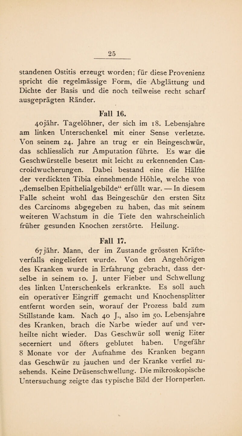 standenen Ostitis erzeugt worden; für diese Provenienz spricht die regelmässige Form, die Abglättung und Dichte der Basis und die noch teilweise recht scharf ausgeprägten Ränder. Fall 10. 4ojähr. Tagelöhner, der sich im 18. Lebensjahre am linken Unterschenkel mit einer Sense verletzte. Von seinem 24. Jahre an trug er ein Beingeschwür, das schliesslich zur Amputation führte. Es war die Geschwürstelle besetzt mit leicht zu erkennenden Can- croidwucherungen. Dabei bestand eine die Hälfte der verdickten Tibia einnehmende Höhle, welche von ,,demselben Epithelialgebilde“ erfüllt war. —In diesem Falle scheint wohl das Beingeschür den ersten Sitz des Carcinoms abgegeben zu haben, das mit seinem weiteren Wachstum in die Tiefe den wahrscheinlich früher gesunden Knochen zerstörte. Heilung. Fall 17. Ö7jähr. Mann, der im Zustande grössten Kräfte¬ verfalls eingeliefert wurde. Von den Angehörigen des Kranken wurde in Erfahrung gebracht, dass der¬ selbe in seinem 10. J. unter Fieber und Schwellung des linken Unterschenkels erkrankte. Es soll auch ein operativer Eingriff gemacht und Knochensplitter entfernt worden sein, worauf der Prozess bald zum Stillstände kam. Nach 40 J., also im 50. Lebensjahre des Kranken, brach die Narbe wieder auf und ver¬ heilte nicht wieder. Das Geschwür soll wenig Eiter secerniert und öfters geblutet haben. Ungefähr 8 Monate vor der Aufnahme des Kranken begann das Geschwür zu jauchen und der Kranke verfiel zu¬ sehends. Keine Drüsenschwellung. Die mikroskopische Untersuchung zeigte das typische Bild der Hornperlen.