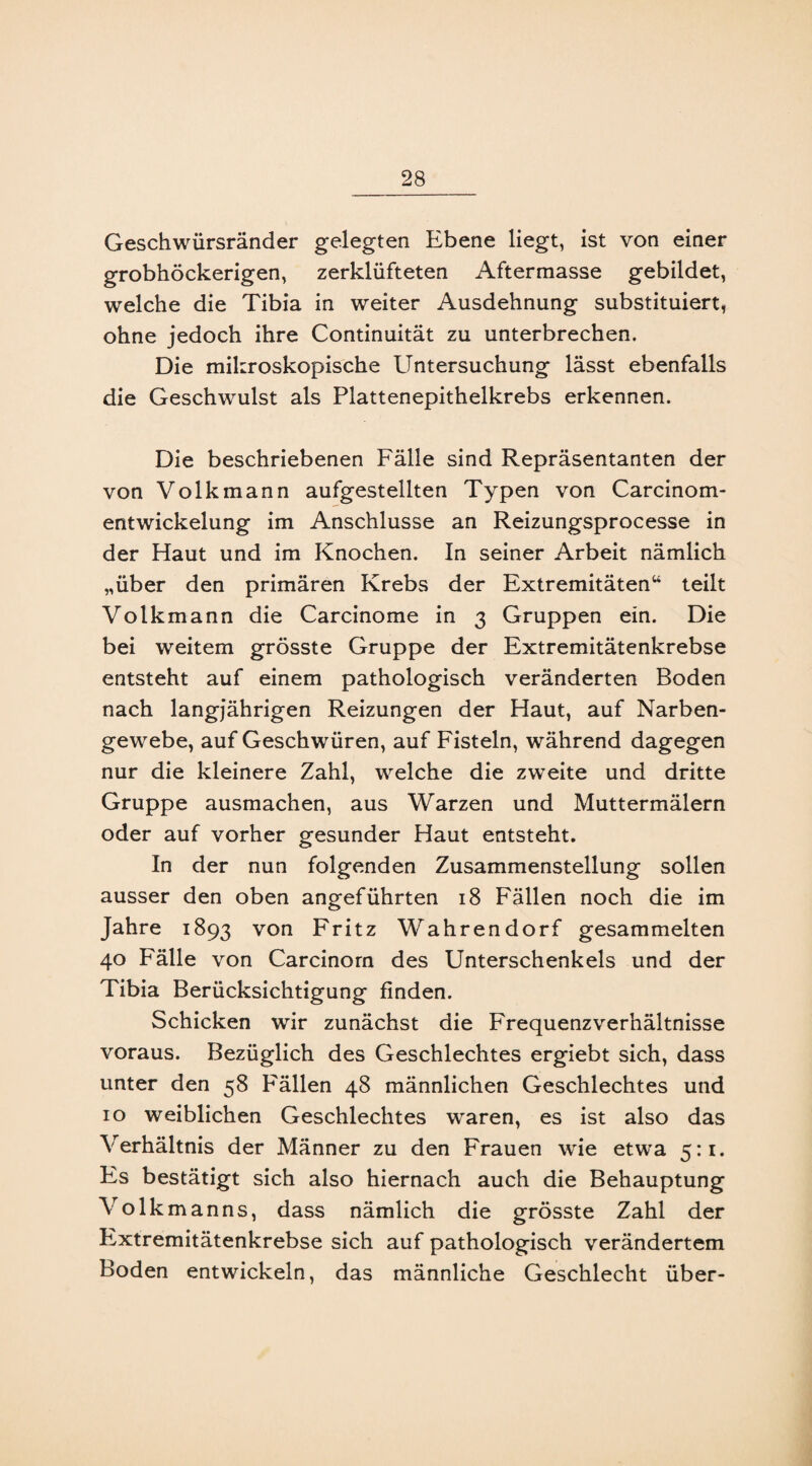 Geschwürsränder gelegten Ebene liegt, ist von einer grobhöckerigen, zerklüfteten Aftermasse gebildet, welche die Tibia in weiter Ausdehnung substituiert, ohne jedoch ihre Continuität zu unterbrechen. Die mikroskopische Untersuchung lässt ebenfalls die Geschwulst als Plattenepithelkrebs erkennen. Die beschriebenen Fälle sind Repräsentanten der von Volk mann aufgestellten Typen von Carcinom- entwickelung im Anschlüsse an Reizungsprocesse in der Haut und im Knochen. In seiner Arbeit nämlich „über den primären Krebs der Extremitäten“ teilt Volkmann die Carcinome in 3 Gruppen ein. Die bei weitem grösste Gruppe der Extremitätenkrebse entsteht auf einem pathologisch veränderten Boden nach langjährigen Reizungen der Haut, auf Narben¬ gewebe, auf Geschwüren, auf Fisteln, während dagegen nur die kleinere Zahl, welche die zweite und dritte Gruppe ausmachen, aus Warzen und Muttermälern oder auf vorher gesunder Haut entsteht. In der nun folgenden Zusammenstellung sollen ausser den oben angeführten 18 Fällen noch die im Jahre 1893 von Fritz Wahrendorf gesammelten 40 Fälle von Carcinorn des Unterschenkels und der Tibia Berücksichtigung finden. Schicken wir zunächst die Frequenzverhältnisse voraus. Bezüglich des Geschlechtes ergiebt sich, dass unter den 58 Fällen 48 männlichen Geschlechtes und 10 weiblichen Geschlechtes waren, es ist also das Verhältnis der Männer zu den Frauen wie etwa 5:1. Fs bestätigt sich also hiernach auch die Behauptung Volkmanns, dass nämlich die grösste Zahl der Extremitätenkrebse sich auf pathologisch verändertem Boden entwickeln, das männliche Geschlecht über-