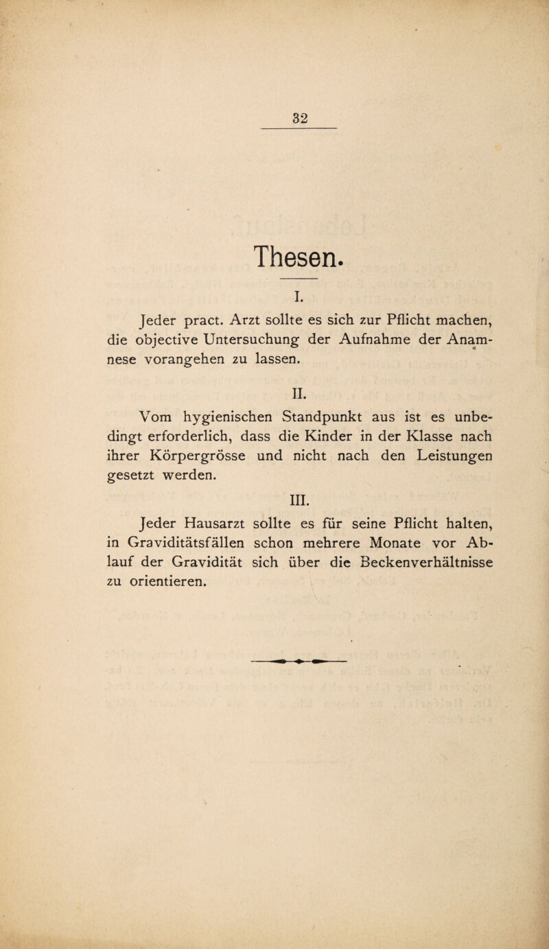 Thesen. I. Jeder pract. Arzt sollte es sich zur Pflicht machen, die objective Untersuchung der Aufnahme der Anam¬ nese vorangehen zu lassen. II. Vom hygienischen Standpunkt aus ist es unbe¬ dingt erforderlich, dass die Kinder in der Klasse nach ihrer Körpergrösse und nicht nach den Leistungen gesetzt werden. III. Jeder Hausarzt sollte es für seine Pflicht halten, in Graviditätsfällen schon mehrere Monate vor Ab¬ lauf der Gravidität sich über die Beckenverhältnisse zu orientieren.