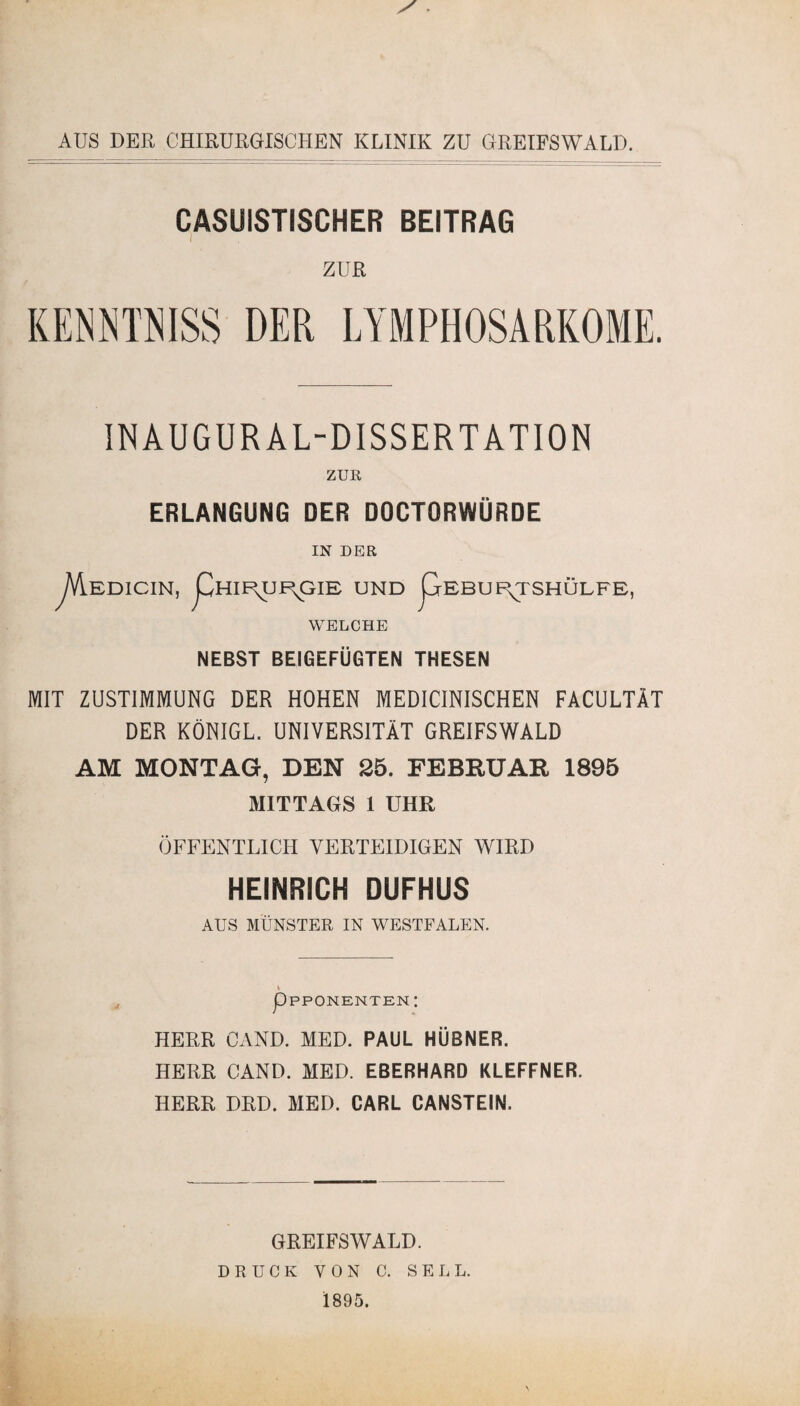 AUS DER CHIRURGISCHEN KLINIK ZU GREIFSWALD. CASUISTISCHER BEITRAG i ZUR KENN TN ISS DER LYMPHOSARKOME. INAUGUR AL-DISSERTATION ZUR ERLANGUNG DER DOCTORWÜRDE IN DER yVlEDICIN, pHIE^UI\GIE UND pEBUF^TSHÜLFE, WELCHE NEBST BEIGEFÜGTEN THESEN MIT ZUSTIMMUNG DER HOHEN MEDICINISCHEN FACULTÄT DER KÖNIGL. UNIVERSITÄT GREIFSWALD AM MONTAG, DEN 25. FEBRUAR 1895 MITTAGS 1 UHR ÖFFENTLICH VERTEIDIGEN WIRD HEINRICH DUFHUS AUS MÜNSTER IN WESTFALEN. pPPONENTENI HERR CAND. MED. PAUL HÜBNER. HERR CAND. MED. EBERHARD KLEFFNER. HERR DRD. MED. CARL CANSTEIN. GREIFSWALD. DRUCK VON C. SELL. 1895.