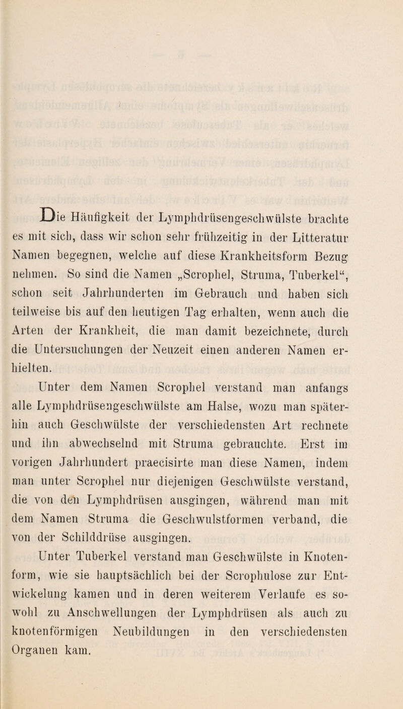 Die Häufigkeit der Lymphdrüsengeschwülste brachte es mit sich, dass wir schon sehr frühzeitig in der Litteratur Namen begegnen, welche auf diese Krankheitsform Bezug nehmen. So sind die Namen „Scrophel, Struma, Tuberkel“, schon seit Jahrhunderten im Gebrauch und haben sich teilweise bis auf den heutigen Tag erhalten, wenn auch die Arten der Krankheit, die man damit bezeichnete, durch die Untersuchungen der Neuzeit einen anderen Namen er¬ hielten. Unter dem Namen Scrophel verstand man anfangs alle Lymphdriisengeschwülste am Halse, wozu man später¬ hin auch Geschwülste der verschiedensten Art rechnete und ihn abwechselnd mit Struma gebrauchte. Erst im vorigen Jahrhundert praecisirte man diese Namen, indem man unter Scrophel nur diejenigen Geschwülste verstand, die von den Lymphdrüsen ausgingen, während man mit dem Namen Struma die Geschwulstformen verband, die von der Schilddrüse ausgingen. Unter Tuberkel verstand man Geschwülste in Knoten¬ form, wie sie hauptsächlich bei der Scrophulose zur Ent¬ wickelung kamen und in deren weiterem Verlaufe es so¬ wohl zu Anschwellungen der Lymphdrüsen als auch zu knotenförmigen Neubildungen in den verschiedensten Organen kam.