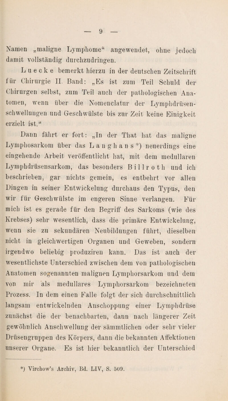 Namen „maligne Lymphome“ angewendet, ohne jedoch damit vollständig durchzudringen. Luecke bemerkt hierzu in der deutschen Zeitschrift für Chirurgie II. Band: „Es ist zum Teil Schuld der Chirurgen selbst, zum Teil auch der pathologischen Ana¬ tomen, wenn über die Nomenclatur der Lymphdrüsen- schwellungen und Geschwülste bis zur Zeit keine Einigkeit erzielt ist.“ Dann fährt er fort: „In der Tliat hat das maligne Lymphosarkom über das Lang h ans *) neuerdings eine eingehende Arbeit veröffentlicht hat, mit dem medullären Lymphdrüsensarkom, das besonders Billroth und ich beschrieben, gar nichts gemein, es entbehrt vor allen Dingen in seiner Entwickelung durchaus den Typus, den wir für Geschwülste im engeren Sinne verlangen. Für mich ist es gerade für den Begriff des Sarkoms (wie des Krebses) sehr wesentlich, dass die primäre Entwickelung, wenn sie zu sekundären Neubildungen führt, dieselben nicht in gleichwertigen Organen und Geweben, sondern irgendwo beliebig produziren kann. Das ist auch der wesentlichste Unterschied zwischen dem von pathologischen Anatomen sogenannten malignen Lymphorsarkom und dem von mir als medulläres Lymphorsarkom bezeichneten Prozess. In dem einen Falle folgt der sich durchschnittlich langsam entwickelnden Anschoppung einer Lymphdrüse zunächst die der benachbarten, dann nach längerer Zeit gewöhnlich Anschwellung der sämmtlichen oder sehr vieler Drüsengruppen des Körpers, dann die bekannten Affektionen unserer Organe. Es ist hier bekanntlich der Unterschied *) Yirchow’s Archiv, Bd. LIV, S. 509.