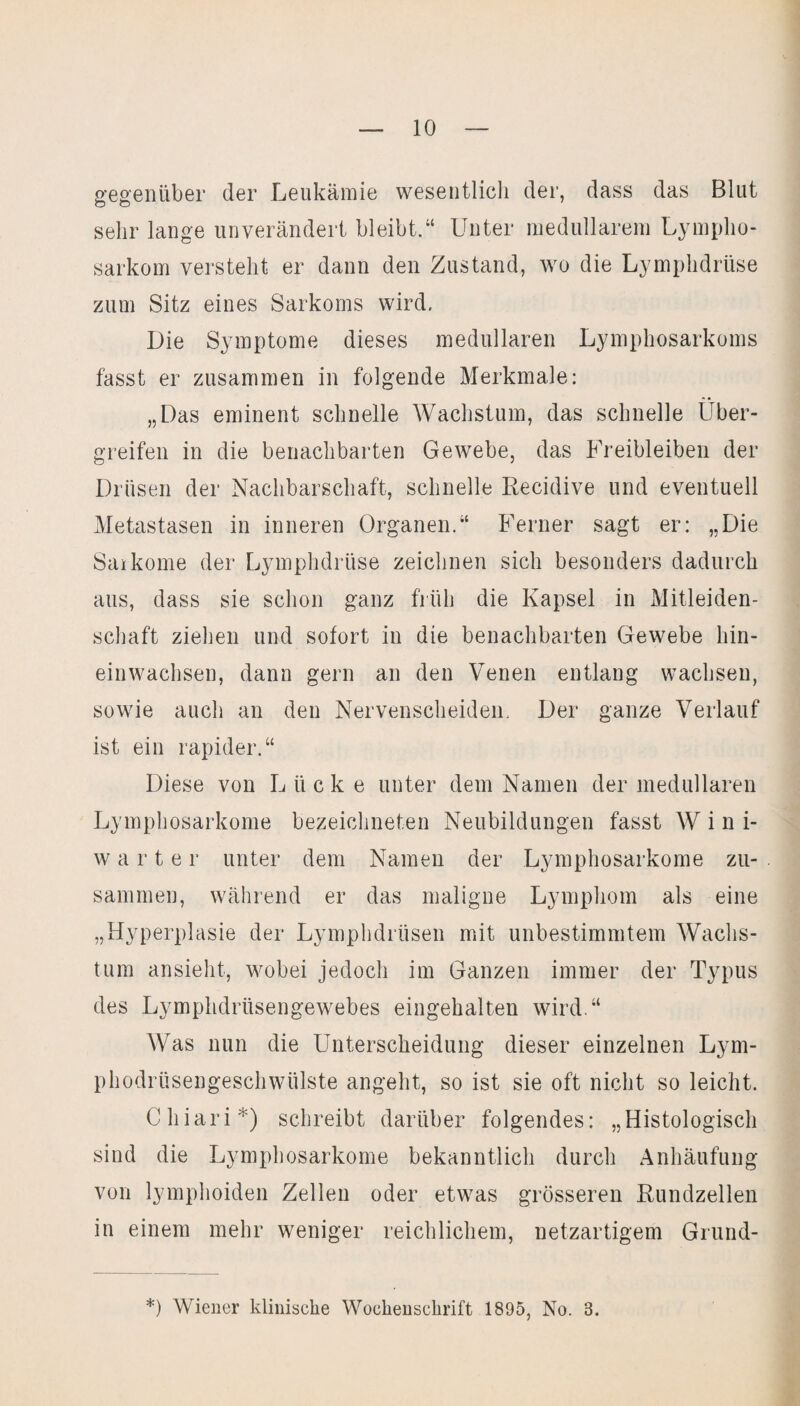 gegenüber der Leukämie wesentlich der, dass das Blut sehr lange unverändert bleibt.“ Unter medullärem Lympho¬ sarkom versteht er dann den Zustand, wo die Lymphdrüse zum Sitz eines Sarkoms wird. Die Symptome dieses medullären Lymphosarkoms fasst er zusammen in folgende Merkmale: „Das eminent schnelle Wachstum, das schnelle Über¬ greifen in die benachbarten Gewebe, das Freibleiben der Drüsen der Nachbarschaft, schnelle Recidive und eventuell Metastasen in inneren Organen.“ Ferner sagt er: „Die Sarkome der Lymphdrüse zeichnen sich besonders dadurch aus, dass sie schon ganz früh die Kapsel in Mitleiden¬ schaft ziehen und sofort in die benachbarten Gewebe hin¬ einwachsen, dann gern an den Venen entlang wachsen, sowie auch an den Nervenscheiden. Der ganze Verlauf ist ein rapider.“ Diese von Lücke unter dem Namen der medullären Lymphosarkome bezeichneten Neubildungen fasst W i n i- warter unter dem Namen der Lymphosarkome zu¬ sammen, während er das maligne Lymphom als eine „Hyperplasie der Lymphdrüsen mit unbestimmtem Wachs¬ tum ansieht, wobei jedoch im Ganzen immer der Typus des Lymphdriisengewebes eingehalten wird.“ Was nun die Unterscheidung dieser einzelnen Lym- phodrüsengeschwülste angeht, so ist sie oft nicht so leicht. Chiari*) schreibt darüber folgendes: „Histologisch sind die Lymphosarkome bekanntlich durch Anhäufung von lymphoiden Zellen oder etwas grösseren Rundzellen in einem mehr weniger reichlichem, netzartigem Grund-
