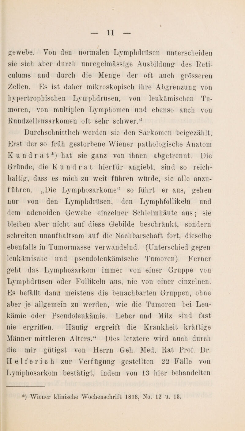ge webe. Von den normalen Lymphdrüsen unterscheiden sie sicli aber durch unregelmässige Ausbildung des Reti- culums und durch die Menge der oft auch grösseren Zellen. Es ist daher mikroskopisch ihre Abgrenzung von hypertrophischen Lymphdrüsen, von leukämischen Tu¬ moren, von multiplen Lymphomen und ebenso auch von Rundzellensarkomen oft sehr schwer.“ Durchschnittlich werden sie den Sarkomen beigezählt. Erst der so früh gestorbene Wiener pathologische Anatom Kundrat*) hat sie ganz von ihnen abgetrennt. Die Gründe, die K u n d r a t hierfür angiebt, sind so reich¬ haltig, dass es mich zu weit führen würde, sie alle anzu¬ führen. „Die Lymphosarkome“ so führt er aus, gehen nur von den Lymphdrüsen, den Lymphfollikeln und dem adenoiden Gewebe einzelner Schleimhäute aus; sie bleiben aber nicht auf diese Gebilde beschränkt, sondern schreiten unaufhaltsam auf die Nachbarschaft fort, dieselbe ebenfalls in Tumormasse verwandelnd. (Unterschied gegen leukämische und pseudoleukämische Tumoren). Ferner geht das Lymphosarkom immer von einer Gruppe von Lymphdrüsen oder Follikeln aus, nie von einer einzelnen. Es befällt dann meistens die benachbarten Gruppen, ohne aber je allgemein zu werden, wie die Tumoren bei Leu¬ kämie oder Pseudoleukämie. Leber und Milz sind fast nie ergriffen. Häufig ergreift die Krankheit kräftige Männer mittleren Alters.“ Dies letztere wird auch durch die mir gütigst von Herrn Geh. Med. Rat Prof. Dr. Helferich zur Verfügung gestellten 22 Fälle von Lyniphosarkom bestätigt, indem von 13 hier behandelten