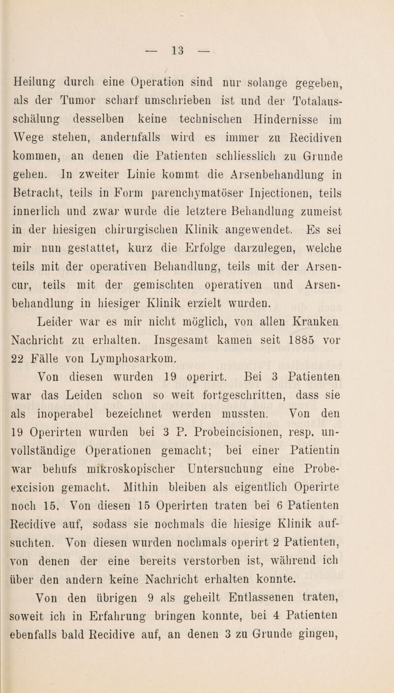 Heilung durch eine Operation sind nur solange gegeben, als der Tumor scharf umschrieben ist und der Totalaus¬ schälung desselben keine technischen Hindernisse im Wege stehen, andernfalls wird es immer zu Recidiven kommen, an denen die Patienten schliesslich zu Grunde gehen. In zweiter Linie kommt die Arsenbehandlung in Betracht, teils in Form parenchymatöser Injectionen, teils innerlich und zwar wurde die letztere Behandlung zumeist in der hiesigen chirurgischen Klinik angewendet. Es sei mir nun gestattet, kurz die Erfolge darzulegen, welche teils mit der operativen Behandlung, teils mit der Arsen- cur, teils mit der gemischten operativen und Arsen¬ behandlung in hiesiger Klinik erzielt wurden. Leider war es mir nicht möglich, von allen Kranken Nachricht zu erhalten. Insgesamt kamen seit 1885 vor 22 Fälle von Lymphosarkom. Von diesen wurden 19 operirt. Bei 3 Patienten war das Leiden schon so weit fortgeschritten, dass sie als inoperabel bezeichnet werden mussten. Von den 19 Operirten wurden bei 3 P. Probeincisionen, resp, un¬ vollständige Operationen gemacht; bei einer Patientin war behufs mikroskopischer Untersuchung eine Probe- excision gemacht. Mithin bleiben als eigentlich Operirte noch 15, Von diesen 15 Operirten traten bei 6 Patienten Recidive auf, sodass sie nochmals die hiesige Klinik auf¬ suchten. Von diesen wurden nochmals operirt 2 Patienten, von denen der eine bereits verstorben ist, während ich über den andern keine Nachricht erhalten konnte. Von den übrigen 9 als geheilt Entlassenen traten, soweit ich in Erfahrung bringen konnte, bei 4 Patienten ebenfalls bald Recidive auf, an denen 3 zu Grunde gingen,