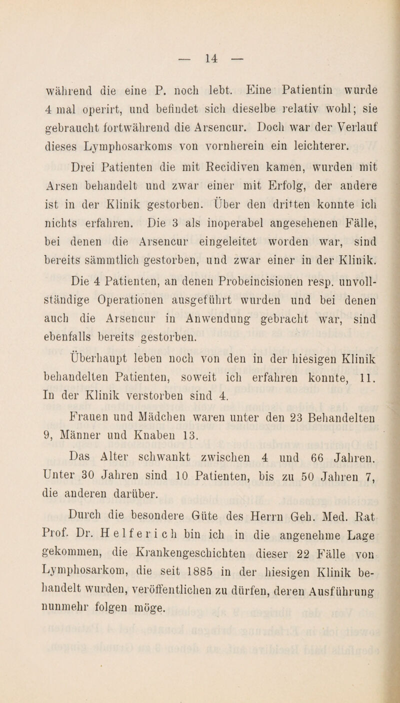 während die eine P. noch lebt. Eine Patientin wurde 4 mal operirt, und befindet sich dieselbe relativ wohl; sie gebraucht fortwährend die Arsencur. Doch war der Verlauf dieses Lymphosarkoms von vornherein ein leichterer. Drei Patienten die mit Recidiven kamen, wurden mit Arsen behandelt und zwar einer mit Erfolg, der andere ist in der Klinik gestorben. Über den dritten konnte ich nichts erfahren. Die 3 als inoperabel angesehenen Fälle, bei denen die Arsencur eingeleitet worden war, sind bereits sämmtlich gestorben, und zwar einer in der Klinik. Die 4 Patienten, an denen Probeincisionen resp. unvoll¬ ständige Operationen ausgeführt wurden und bei denen auch die Arsencur in Anwendung gebracht war, sind ebenfalls bereits gestorben. Überhaupt leben noch von den in der hiesigen Klinik behandelten Patienten, soweit ich erfahren konnte, 11. In der Klinik verstorben sind 4. Frauen und Mädchen waren unter den 23 Behandelten 9, Männer und Knaben 13. Das Alter schwankt zwischen 4 und 66 Jahren. Unter 30 Jahren sind 10 Patienten, bis zu 50 Jahren 7, die anderen darüber. Durch die besondere Güte des Herrn Geh. Med. Rat Prof. Dr. Helferich bin ich in die angenehme Lage gekommen, die Krankengeschichten dieser 22 Fälle von Lymphosarkom, die seit 1885 in der hiesigen Klinik be¬ handelt wurden, veröffentlichen zu dürfen, deren Ausführung nunmehr folgen möge.
