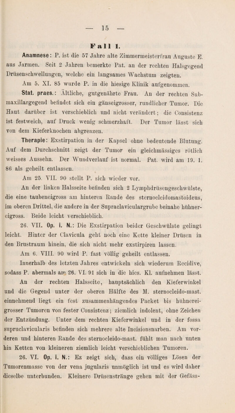 / Fall 1. Anamnese: P. ist die 57 Jahre alte Zimmermeisterfrau Auguste E. aus Jarmen. Seit 2 Jahren bemerkte Pat. an der rechten Halsgegend Drüsenschwellungen, welche ein langsames Wachstum zeigten. Am 5. XI. 85 wurde P. in die hiesige Klinik aufgenommen. Stat. praes.: Ältliche, gutgenährte Frau. An der rechten Sub- maxillargegend befindet sich ein gänseigrosser, rundlicher Tumor. Die Haut darüber ist verschieblich und nicht verändert; die Consistenz ist festweich, auf Druck wenig schmerzhaft. Der Tumor lässt sich von dem Kieferknochen abgrenzen. Therapie: Exstirpation in der Kapsel ohne bedeutende Blutung. Auf dem Durchschnitt zeigt der Tumor ein gleichmässiges rötlich weisses Aussehn. Der Wundverlauf ist normal. Pat. wird am 19. 1. 86 als geheilt entlassen. Am 25. VII. 90 stellt P. sich wieder vor. An der linken Halsseite befinden sich 2 Lymphdrüsengeschwülste, die eine taubeneigross am hinteren Rande des sternocleidomastoideus, im oberen Drittel, die andere in der Supraclaviculargrube beinahe hühner¬ eigross. Beide leicht verschieblich. 26. VII. Op. i. N.: Die Exstirpation beider Geschwülste gelingt leicht. Hinter der Clavicula geht noch eine Kette kleiner Drüsen in den Brustraum hinein, die sich nicht mehr exstirpiren lassen. Am 6. VIII. 90 wird P. fast völlig geheilt entlassen. Innerhalb des letzten Jahres entwickeln sich wiederum Recidive, sodass P. abermals am 26. VI. 91 sich in die hies. Kl. aufnehmen lässt. An der rechten Halsseite, hauptsächlich den Kieferwinkel und die Gegend unter der oberen Hälfte des M. sternocleido-mast. einnehmend liegt ein fest zusammenhängendes Packet bis hühnerei¬ grosser Tumoren von fester Consistenz; ziemlich indolent, ohne Zeichen der Entzündung. Unter dem rechten Kieferwinkel und in der fossa supruclavicularis befinden sich mehrere alte Incisionsnarben. Am vor¬ deren und hinteren Rande des sternocleido-mast. fühlt man nach unten hin Ketten von kleineren ziemlich leicht verschieblichen Tumoren. 26. VI. Op. i. N.: Ez zeigt sich, dass ein völliges Lösen der Tumorenmasse von der vena jugularis unmöglich ist und es wird daher dieselbe unterbunden. Kleinere Drüsenstränge gehen mit der Gefäss-