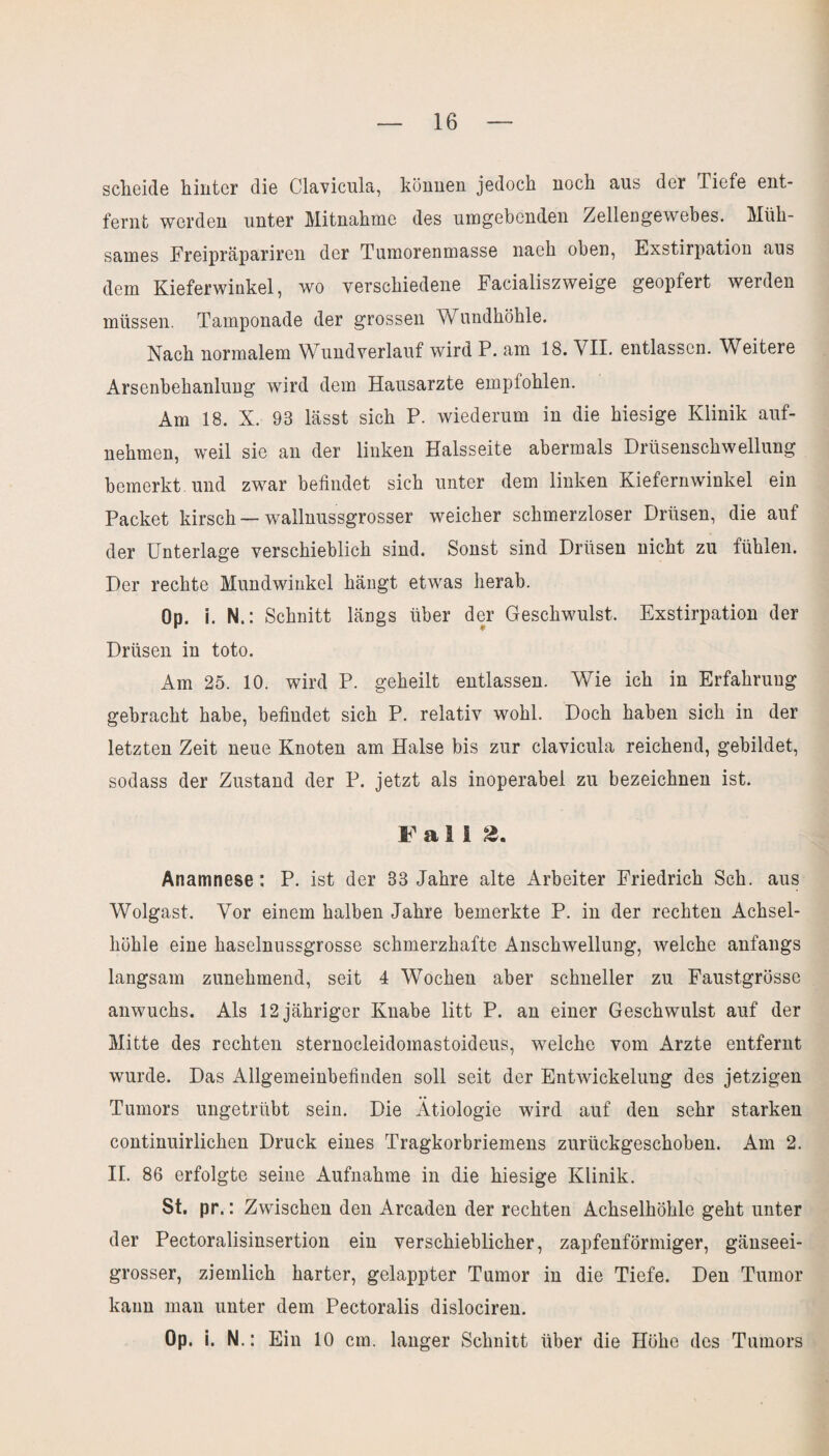 scheide hinter die Clavicula, können jedoch noch aus der Tiefe ent¬ fernt werden unter Mitnahme des umgebenden Zellengewebes. Müh¬ sames Freipräpariren der Tumorenmasse nach oben, Exstirpation aus dem Kieferwinkel, wo verschiedene Facialiszweige geopfert werden müssen. Tamponade der grossen Wundhöhle. Nach normalem Wundverlauf wird P. am 18. VII. entlassen. Weitei e Arsenbehanlung wird dem Hausarzte empfohlen. Am 18. X. 98 lässt sich P. wiederum in die hiesige Klinik auf¬ nehmen, weil sie an der linken Halsseite abermals Drüsenschwellung bemerkt und zwar befindet sich unter dem linken Kiefernwinkel ein Packet kirsch — wallnussgrosser weicher schmerzloser Drüsen, die auf der Unterlage verschieblich sind. Sonst sind Drüsen nicht zu fühlen. Der rechte Mundwinkel hängt etwas herab. Op. i. N. : Schnitt längs über der Geschwulst, Exstirpation der Drüsen in toto. Am 25. 10. wird P. geheilt entlassen. Wie ich in Erfahrung gebracht habe, befindet sich P. relativ wohl. Doch haben sich in der letzten Zeit neue Knoten am Halse bis zur clavicula reichend, gebildet, sodass der Zustand der P. jetzt als inoperabel zu bezeichnen ist. Fall ». Anamnese: P. ist der 33 Jahre alte Arbeiter Friedrich Sch. aus Wolgast. Vor einem halben Jahre bemerkte P. in der rechten Achsel¬ höhle eine haselnussgrosse schmerzhafte Anschwellung, welche anfangs langsam zunehmend, seit 4 Wochen aber schneller zu Faustgrösse anwuchs. Als 12 jähriger Knabe litt P. an einer Geschwulst auf der Mitte des rechten sternocleidomastoideus, welche vom Arzte entfernt wurde. Das Allgemeinbefinden soll seit der Entwickelung des jetzigen Tumors ungetrübt sein. Die Ätiologie wird auf den sehr starken continuirlichen Druck eines Tragkorbriemens zurückgeschoben. Am 2. II. 86 erfolgte seine Aufnahme in die hiesige Klinik. St. pr.: Zwischen den Areaden der rechten Achselhöhle geht unter der Pectoralisinsertion ein verschieblicher, zapfenförmiger, gänseei¬ grosser, ziemlich harter, gelappter Tumor in die Tiefe. Den Tumor kann man unter dem Pectoralis dislociren. Op. i. N .: Ein 10 cm. langer Schnitt über die Höhe des Tumors